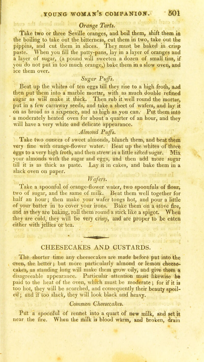 Orange Tarts. Take two or three Seville oranges, and boil them, shift them in the boiling to take out the bitterness, cut them in two, take out the pippins, and cut them in slices. They must be baked in crisp paste. When you fill the patty-pans, lay in a layer of oranges and a layer of sugar, (a pound will sweeten a dozen of small tins, if you do not put in too much orange,) bake them in a slow oven, and ice them over. Sugar Puffs. Beat up the whites of ten eggs till they rise to a high froth, and then put them into a marble mortar, with as much double refined sugar as will make it thick. Then rub it well round the mortar, put in a few carraway seeds, and take a sheet of wafers, and lay it on as broad as a sixpence, and as high as you can. Put them into a moderately heated oven for about a quarter of an hour, and they will have a very white and delicate appearance. Almond Puffs. Take two ounces of sweet almonds, blanch them, and beat them very fine with orange-flower water. Beat up the whites of three eggs to a very high froth, and then strew in a little sifted sugar. Mix your almonds with the sugar and eggs, and then add more sugar till it is as thick as paste. Lay it in cakes, and bake them in a slack oven on paper. Take a spoonful of orange-flower water, two spoonfuls of flour, two of sugar, and the same of milk. Beat them well together for half an hour; then make your wafer tongs hot, and pour a little of your batter in to cover your irons. Bake them on a stove fire, and as they are baking, roll them round a stick like a spigot. When they are cold, they will be very crisp, and are proper to be eaten either with jellies or tea. CHEESECAKES AND CUSTARDS. The shorter time any cheesecakes are made before put into the oven, the better; but more particularly almond or lemon cheese- cakes, as standing long will make them grow oily, and give them a disagreeable appearance. Particular attention must likewise be paid to the heat of the oven, which must be moderate; for if it is too hot, they will be scorched, and consequently their beauty spoil- ed ; and if loo slack, they will look black and heavy. Common Cheesecakes. Put a spoonful of rennet into a quart of new milk, and set it near the fire. When the milk is blood warm, and broken, drain