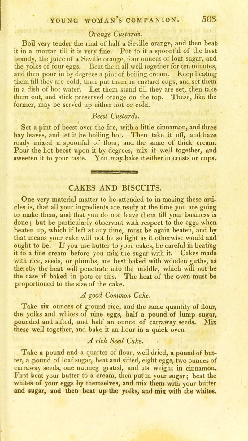 Orange Custards. Boil very tender the rind of half a Seville orange, and then beat it in a mortar till it is very fine. Put to it a spoonful of the best brandy, the juice of a Seville orange, four ounces of loaf sugar, and the yolks of four eggs. Beat them all well together for ten minutes, and then pour in by degrees a pint of boiling cream. Keep beating them till they are cold, then put them in custard cups, and set them in a dish of hot water. Let them stand till they are set, then take them out, and stick preserved orange on the top. These, like the former, may be served up either hot or cold. Beest Custards. Set a pint of beest over the fire, with a little cinnamon, and three bay leaves, and let it be boiling hot. Then take it off, and have ready mixed a spoonful of flour, and the same of thick cream. Pour the hot beest upon it by degrees, mix it well together, and sweeten it to your taste. You may bake it either in crusts or cups. CAKES AND BISCUITS. One very material matter to be attended to in making these arti- cles is, that all your ingredients are ready at the time you are going to make them, and that you do not leave them till your business is done; but be particularly observant with respect to the eggs when beaten up, which if left at any time, must be again beaten, and by that means your cake will not be so light as it otherwise would and ought to be. If you use butter to your cakes, be careful in beating it to a fine cream before you mix the sugar with it. Cakes made with rice, seeds, or plumbs, are best baked with w'ooden girths, as thereby the heat will penetrate into the middle, which will not be the case if baked in pots or tins. The heat of the oven must be proportioned to the size of the cake. A good Common Cake. Take six ounces of ground rice, and the same quantity of flour, the yolks and whites of nine eggs, half a pound of lump sugar, pounded and sifted, and half an ounce of carraway seeds. Mix these well together, and bake it an hour in a quick oven A rich Seed Cake. Take a pound and a quarter of flour, well dried, a pound of but- ter, a pound of loaf sugar, beat and sifted, eight eggs, two ounces of carraway seeds, one nutmeg grated, and its weight in cinnamon. First beat your butter to a cream, then put in your sugar; beat the whites of your eggs by themselves, and mix them with your butter and sugar, and then beat up the yolks, and mix with the whites.