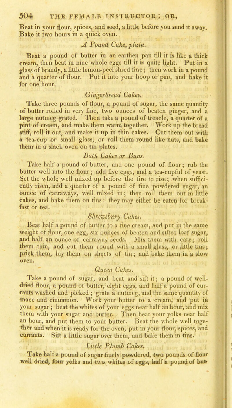 Beat in your flour, spices, and seed, a little before you send it away. Bake it two hours in a quick oven. A Pound Cake, plain. Beat a pound of butter in an earthen pan till it is like a thick cream, then beat in nine whole eggs till it is quite light. Put in a glass of brandy, a little lemon-peel shred fine; then work in a pound and a quarter of flour. Put it into your hoop or pan, and bake it for one hour. Gingerbread Cakes. Take three pounds of flour, a pound of sugar, the same quantity of butter rolled in very fine, two ounces of beaten ginger, and a large nutmeg grated. Then take a pound of treacle, a quarter of a pint of cream, and make them warm together. Work up the bread stiff, roll it out, and make it up in thin cakes. Cut them out with a tea-cup or small glass,, or roll them round like nuts, and bake them in a slack oven on tin plates. Bath Cakes or Buns„ Take half a pound of butter, and one pound of flour; rub the butter well into the flour; add five eggs, and a tea-cupful of yeast. Set the whole well mixed up before the fire to rise; .when suffici- ently risen, add a quarter of a pound of fine powdered sugar, an ounce of carraways, well mixed in; then roll them out in little cakes, and bake them on tins : they may either be eaten for break- fast or tea. Shrewsbury Cakes. Beat half a pound of butter to a fine cream, and put in the same weight of flpur, one egg, six ounces of beaten and sifted loaf sugar, and half an ounce of carraway seeds. Mix them with care; roll them thin, and cut them round with a small glass, or little tins; prick them, lay them on sheets of tin;. aud bake them iu a slow oven. Queen Cakes. Take a pound of sugar, and beat and sift it; a pound of well- dried flour, a pound of butter, eight eggs, and half a pound of cur- rants washed and picked ; grate a nutmeg, and the same quantity of mace and cinnamon. Work your butter to- a cream, and put in your sugar; beat the whites of your eggs near half an hour, and mix them with your sugar- and butter. Then beat your yolks near half an hour, and put them to your butter. Beat the whole well toge- ther and when it is ready for the oven, put in your flour, spices, and currants. Sift a little sugar over them, and bake them in tins. Little Plumb Cakes. Take half a pound of sugar finely powdered, two pounds of flour well dried, four yolks and two whites of eggs, half a pound of but*
