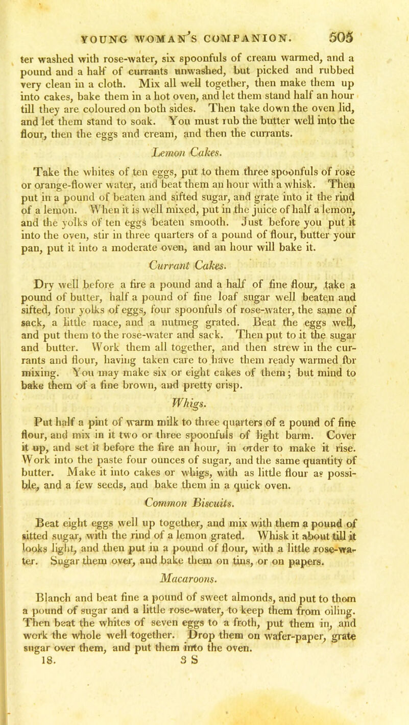 ter washed with rose-water, six spoonfuls of cream warmed, and a pound and a half of currants unwashed, but picked and rubbed very clean in a cloth. Mix all well together, then make them up into cakes, bake them in a hot oven, and let them stand half an hour till they are coloured on both sides. Then take down the oven lid, and let them stand to soak. You must rub the butter well into the flour, then the eggs and cream, and then the currants. Lemon Cakes. Take the whites of ten eggs, put to them three spoonfuls of rose or orange-flower water, and beat them an hour with a whisk. Then put in a pound of beaten and sifted sugar, and grate into it the rind of a lemon. When it is well mixed, put in the juice of half a lemon, and the yolks of ten eggs beaten smooth. Just before you put it into the oven, stir in three quarters of a pound of flour, butter your pan, put it into a moderate oven, and an hour will bake it. Currant Cakes. Dry well before a tire a pound and a half of fine flour, take a pound of butter, half a pound of fine loaf sugar well beaten and sifted, four yoLks of eggs, four spoonfuls of rose-water, the same of sack, a little mace, and a nutmeg grated. Beat the eggs well, and put them to the rose-water and sack. Then put to it the sugar and butter. Work them all together, and then strew in the cur- rants and flour, having taken care to have them ready warmed fbr mixing. Yon may make six or eight cakes of them; but mind to bake them of a fine brown, and pretty crisp. Whigs. Put half a pint of warm milk to three quarters of a pound of fine flour, and mix in it two or three spoonfuls of light barm. Cover it up, and set it before the fire an hour, in order to make it rise. Work into the paste four ounces of sugar, and the same quantity of butter. Make it into cakes or whigs, with as little flour a? possi- ble, and a few seeds, and bake them in a quick oven. Common Biscuits. Beat eight eggs well up together, and mix with them a pound of sitted sugar, with the rind of a lemon grated. Whisk it about till it looks light, and then put in a pound of flour, with a little rose-wa- ter. Sugar them over, and bake them on tins, or on papers. Macaroons. Blanch and beat fine a pound of sweet almonds, and put to them a pound of sugar and a little rose-water, to keep them from oiling. Then beat the whites of seven eggs to a froth, put them in, and work the whole well together. Drop them on wafer-paper, grate sugar over them, and put them irrto the oven. 18. 3 S