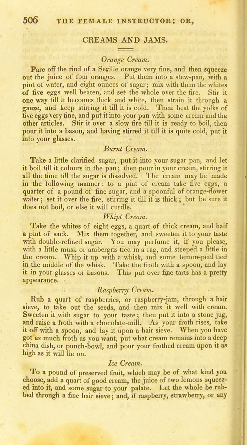 CREAMS AND JAMS. Orange Cream. Pare off the rind of a Seville orange very fine, and then squeeze out the juice of four oranges. Put them into a stew-pan, with a pint of water, and eight ounces of sugar; mix with them the whites of five eggs well beaten, and set the whole over the fire. Stir it one way till it becomes thick and white, then strain it through a gauze, and keep stirring -it till it is cold. Then beat the yolks of five eggs very fine, and put it into your pan with some cream and the other articles. Stir it over a slow fire till it is ready to boil, then pour it into a bason, and having stirred it till it is quite cold, put it into your glasses. Burnt Cream. Take a little clarified sugar, put it into your sugar pan, and let it boil till it colours in the pan; then pour in your cream, stirring it all the time till the sugar is dissolved. The cream may be made in the following manner: to a pint of cream take five eggs, a quarter of a pound of fine sugar, and a spoonful of orange-flower water; set it over the fire, stirring it till it is thick ; but be sure it does not boil, or else it will curdle. Whipt Cream. Take the whites of eight eggs, a quart of thick cream, and half a pint of sack. Mix them together, and sweeten it to your taste with double-refined sugar. You may perfume it, if you please, with a little musk or ambergris tied in a rag, and steeped a little in the cream. Whip it up with a whisk, and some lemon-peel tied in the middle of the whisk. Take the froth with a spoon, and lay it in your glasses or basons. This put over fyae tarts has a pretty appearance. Raspberry Cream. Rub a quart of raspberries, or raspberry-jam, through a hair sieve, to take out the seeds, and then mix it wrell with cream. Sweeten it with sugar to your taste; then put it into a stone jug, and raise a froth with a chocolate-mill. As your froth rises, take it off with a spoon, and lay it upon a hair sieve. When you have got as much froth as you want, put what cream remains into a deep china dish, or punch-bowl, and pour your frothed cream upon it as high as it will lie on. Ice Cream. To a pound of preserved fruit, which may be of what kind you choose, add a quart of good cream, the juice of two lemons squeez- ed into it, and some sugar to your palate. Let the whole be rub- bed through a fine hair sieve; and, if raspberry, straw berry, or any