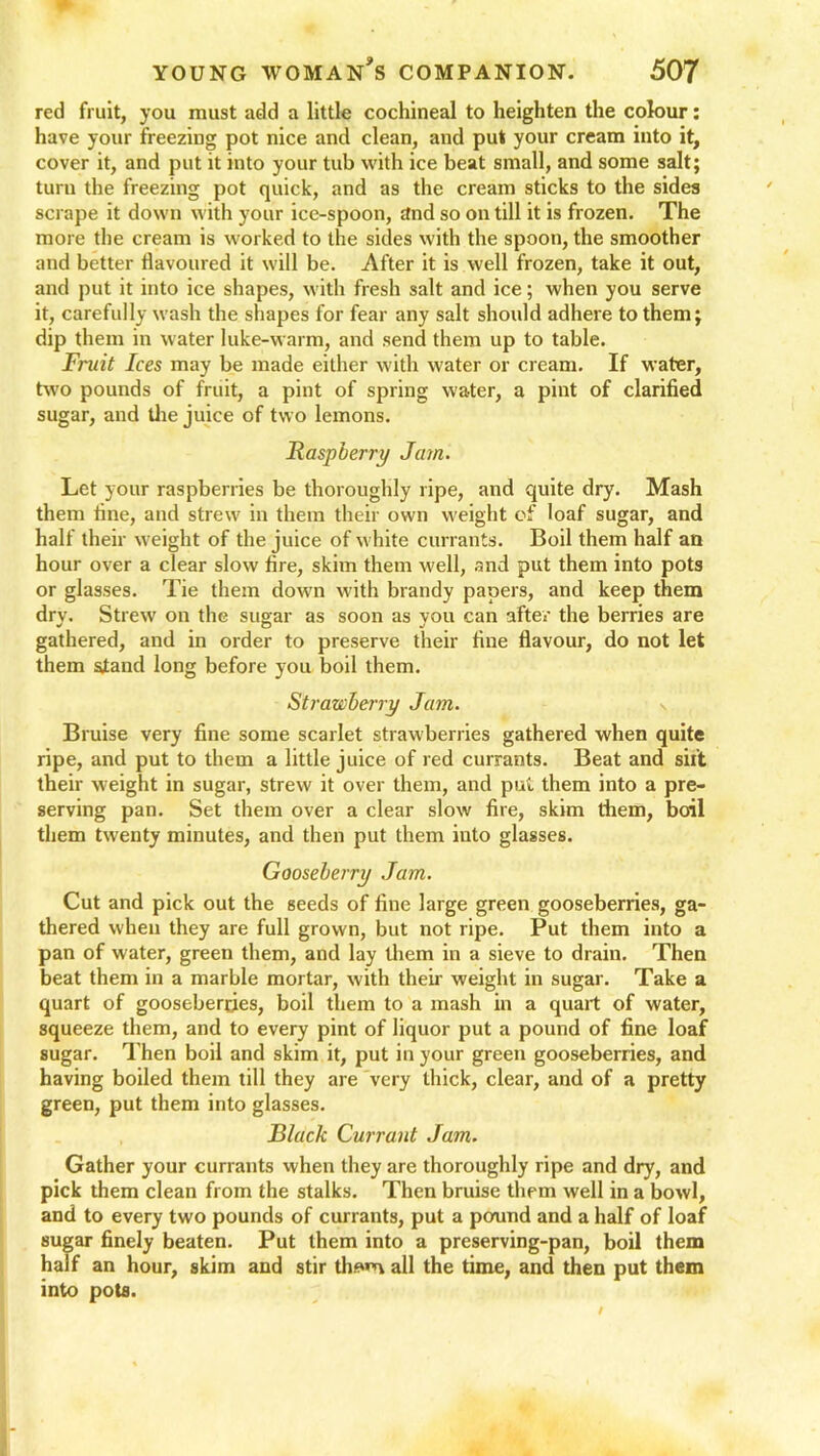 red fruit, you must add a little cochineal to heighten the colour: have your freezing pot nice and clean, and put your cream into it, cover it, and put it into your tub with ice beat small, and some salt; turn the freezing pot quick, and as the cream sticks to the sides scrape it down with your ice-spoon, tfnd so on till it is frozen. The more the cream is worked to the sides with the spoon, the smoother and better flavoured it will be. After it is well frozen, take it out, and put it into ice shapes, with fresh salt and ice; when you serve it, carefully wash the shapes for fear any salt should adhere to them; dip them in water luke-warm, and send them up to table. Fruit Ices may be made either with water or cream. If water, two pounds of fruit, a pint of spring water, a pint of clarified sugar, and the juice of two lemons. Raspberry Jam. Let your raspberries be thoroughly ripe, and quite dry. Mash them fine, and strew in them their own weight of loaf sugar, and half their weight of the juice of white currants. Boil them half an hour over a clear slow fire, skim them well, and put them into pots or glasses. Tie them down with brandy papers, and keep them dry. Strew on the sugar as soon as you can after the berries are gathered, and in order to preserve their fine flavour, do not let them stand long before you boil them. Strawberry Jam. Bruise very fine some scarlet strawberries gathered when quite ripe, and put to them a little juice of red currants. Beat and sift their weight in sugar, strew it over them, and put them into a pre- serving pan. Set them over a clear slow fire, skim them, boil them twenty minutes, and then put them into glasses. Gooseberry Jam. Cut and pick out the seeds of fine large green gooseberries, ga- thered when they are full grown, but not ripe. Put them into a pan of water, green them, and lay them in a sieve to drain. Then beat them in a marble mortar, with their weight in sugar. Take a quart of gooseberries, boil them to a mash in a quart of water, squeeze them, and to every pint of liquor put a pound of fine loaf sugar. Then boil and skim it, put in your green gooseberries, and having boiled them till they are very thick, clear, and of a pretty green, put them into glasses. Black Currant Jam. Gather your currants when they are thoroughly ripe and dry, and pick them clean from the stalks. Then bruise them well in a bowl, and to every two pounds of currants, put a pound and a half of loaf sugar finely beaten. Put them into a preserving-pan, boil them half an hour, skim and stir th*»n all the time, and then put them into pots.