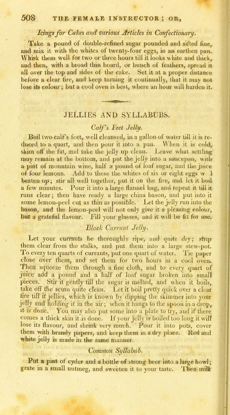 Icings for Cakes and various Articles in Confectionary. Take a pound of double-refined sugar pounded and sifted fine, and mix it with the whites of twenty-four eggs, in an earthen pan. Whisk them well for two or three hours till it looks w hite and thick, and then, with a broad thin board, or bunch of feathers, spread it all over the top and sides of the cake. Set it at a proper distance before a clear fire, and keep turning it continually, that it may not lose its colour; but a cool oven is best, where an hour will harden it. JELLIES AND SYLLABUBS. Calf's Feet Jelly. Boil two calf’s feet, well cleansed, in a gallon of water till it is re- duced to a quart, and then pour it into a pan. When it is cold', skim off the fat, and take the jelly up clean. Leave what settling may remain at the bottom, and put the jelly into a saucepan, with a pint of mountain w ine, half a pound of loaf sugar, and the juice of four lemons. Add to these the whites of six or eight eggs w 1 beaten up; stir all well together, put it on the fire, and let it boil a few minutes. Pour it into a large flannel bag, and repeat it till it runs clear; then have ready a large china bason, and pul into it some lemon-peel cut as thin as possible. Let the jelly run into the bason, and the lemon-peel will not only give it a pleasing colour, but a grateful flavour. Fill your glasses, and it will be fit for use. Black Currant Jelly. Let your currants be thoroughly ripe, and quite dry; strip them clear from the stalks, and put them into a large stew-pot. To every ten quarts of currants, put one quart of water. Tie paper close over them, and set them for two hours in a cool oven. Then squeeze them through a fine cloth, and to every quart of juice add a pound and a half of loaf sugar broken into small pieces. Stir it gently till the sugar is melted, and when it boils, take off the scum quite clean. Let it boil pretty quick over a clear fire till it jellies, which is known by dipping the skimmer into your jelly and holding it in the air; when it hangs to the spoon in a drop, it is done. You may also put some into a plate to try, and if there comes a thick skin it is done. If your jelly is boiled too long it will lose its flavour, and shrink very much. Pour it into pots, cover them with brandy papers, and keep them in a dry place. Red and white jelly is made in the same manner. Common Syllabub. Put a pint of cyder and a bottle of strong beer into a large bowl; grate in a small nutmeg, and sweeten it to your taste. Then milk