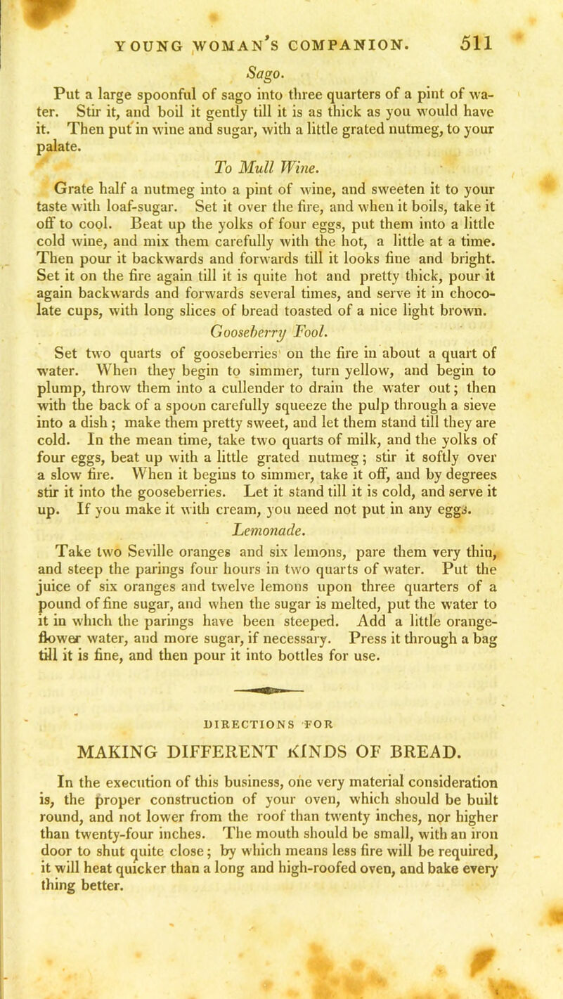 Sago. Put a large spoonful of sago into three quarters of a pint of wa- ter. Stir it, and boil it gently till it is as thick as you would have it. Then put in wine and sugar, with a little grated nutmeg, to youT palate. To Mull Wine. Grate half a nutmeg into a pint of wine, and sweeten it to your taste with loaf-sugar. Set it over the fire, and when it boils, take it off to cool. Beat up the yolks of four eggs, put them into a little cold wine, and mix them carefully with the hot, a little at a time. Then pour it backwards and forwards till it looks fine and bright. Set it on the fire again till it is quite hot and pretty thick, pour it again backwards and forwards several times, and serve it in choco- late cups, with long slices of bread toasted of a nice light brown. Gooseberry Fool. Set two quarts of gooseberries on the fire in about a quart of water. When they begin to simmer, turn yellow, and begin to plump, throw them into a cullender to drain the water out; then with the back of a spoon carefully squeeze the pulp through a sieve into a dish; make them pretty sweet, and let them stand till they are cold. In the mean time, take two quarts of milk, and the yolks of four eggs, beat up with a little grated nutmeg; stir it softly over a slow fire. When it begins to simmer, take it off, and by degrees stir it into the gooseberries. Let it stand till it is cold, and serve it up. If you make it with cream, you need not put in any eggs. Lemonade. Take two Seville oranges and six lemons, pare them very thin, and steep the parings four hours in two quarts of water. Put the juice of six oranges and twelve lemons upon three quarters of a pound of fine sugar, and when the sugar is melted, put the water to it in which the parings have been steeped. Add a little orange- flower water, and more sugar, if necessary. Press it through a bag till it is fine, and then pour it into bottles for use. DIRECTIONS FOR MAKING DIFFERENT KINDS OF BREAD. In the execution of this business, one very material consideration is, the proper construction of your oven, which should be built round, and not lower from the roof than twenty inches, nor higher than twenty-four inches. The mouth should be small, with an iron door to shut quite close; by which means less fire will be required, it will heat quicker than a long and high-roofed oven, and bake every thing better.
