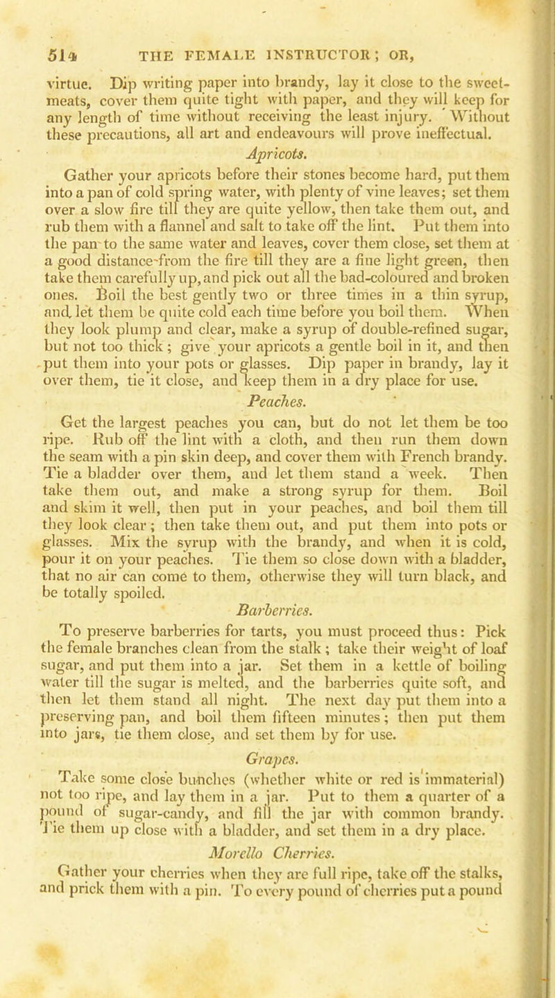 virtue. Dip writing paper into brandy, lay it close to the sweet- meats, cover them quite tight with paper, and they will keep for any length of time without receiving the least injury. Without these precautions, all art and endeavours will prove ineffectual. Apricots. Gather your apricots before their stones become hard, put them into a pan of cold spring water, with plenty of vine leaves; set them over a slow fire till they are quite yellow, then take them out, and rub them with a flannel and salt to take off the lint. Put them into the pair to the same water and leaves, cover them close, set them at a good distance-front the fire till they are a fine light green, then take them carefully up, and pick out all the bad-coloured and broken ones, iloil the best gently two or three times in a thin syrup, and let them be quite cold each time before you boil them. When they look plump and clear, make a syrup of double-refined sugar, but not too thick; give your apricots a gentle boil in it, and tnen put them into your pots or glasses. Dip paper in brandy, lay it over them, tie it close, and keep them in a dry place for use. Peaches. Get the largest peaches you can, but do not let them be too ripe. Rub off the lint with a cloth, and then run them down the seam with a pin skin deep, and cover them with French brandy. Tie a bladder over them, and let them stand a week. Then take them out, and make a strong syrup for them. Boil and skim it well, then put in your peaches, and boil them till they look clear; then take them out, and put them into pots or glasses. Mix the syrup with the brandy, and when it is cold, pour it on your peaches. Tie them so close down with a bladder, that no air can come to them, otherwise they will turn black, and be totally spoiled. Barberries. To preserve barberries for tarts, you must proceed thus: Pick the female branches clean from the stalk ; take their weight of loaf sugar, and put them into a jar. Set them in a kettle of boiling water till the sugar is melted, and the barberries quite soft, and then let them stand all night. The next da)' put them into a preserving pan, and boil them fifteen minutes; then put them into jars, tie them close, and set them by for use. Grapes. Take some close bunches (whether white or red is immaterial) not too ripe, and lay them in a jar. Put to them a quarter of a pound ol sugar-candy, and fill the jar with common brandy. Tie them up close with a bladder, and set them in a dry place. Morello Cherries. Gather your cherries when they are full ripe, take off the stalks, and prick them with a pin. To every pound of cherries put a pound
