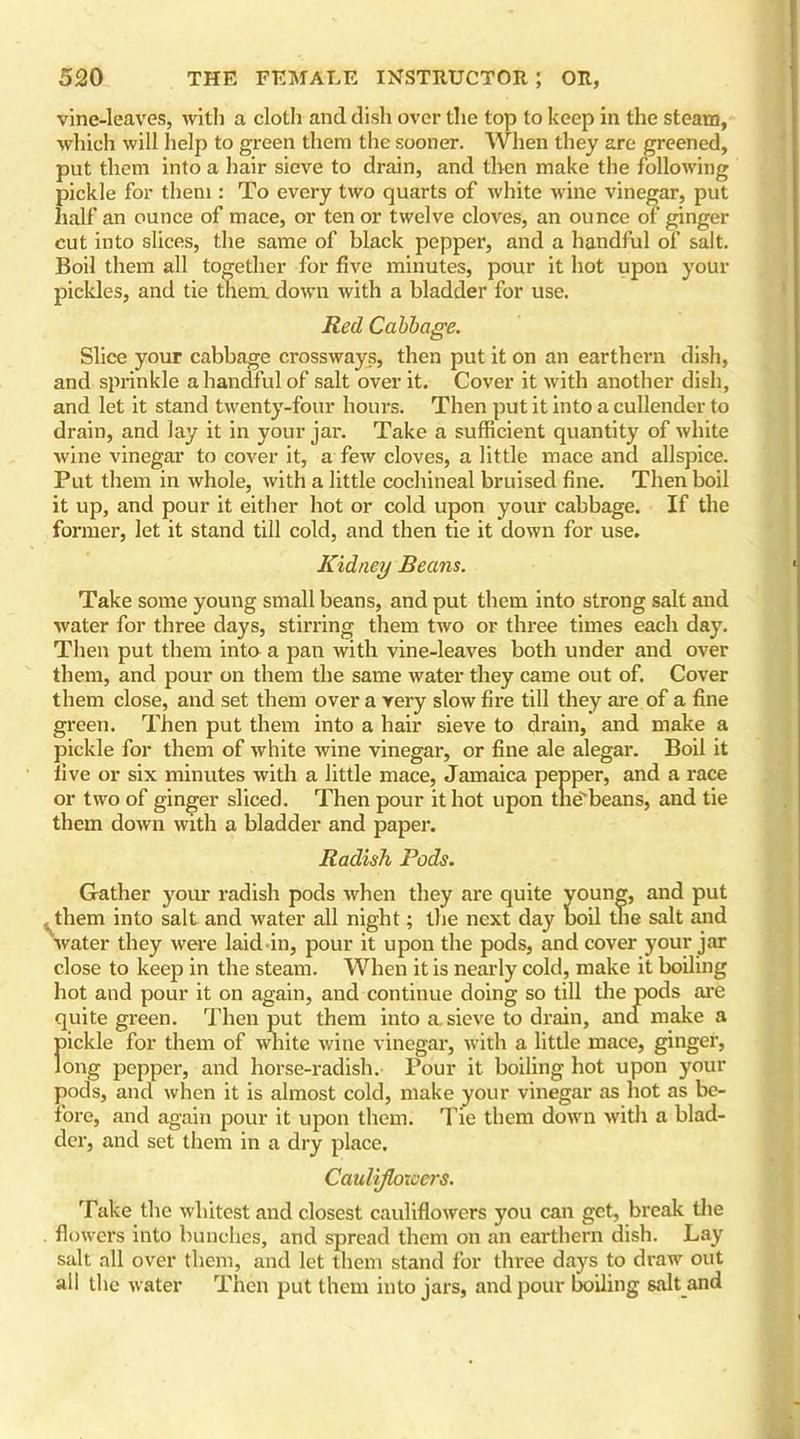 vine-leaves, with a cloth and dish over the top to keep in the steam, which will help to green them the sooner. When they are greened, put them into a hair sieve to drain, and then make the following pickle for them : To every two quarts of white wine vinegar, put half an ounce of mace, or tenor twelve cloves, an ounce of ginger cut into slices, the same of black pepper, and a handful of salt. Boil them all together for five minutes, pour it hot upon your pickles, and tie them down with a bladder for use. Red Cabbage. Slice your cabbage crossways, then put it on an earthern dish, and sprinkle a handful of salt over it. Cover it with another dish, and let it stand twenty-four hours. Then put it into a cullender to drain, and lay it in your jar. Take a sufficient quantity of white wine vinegar to cover it, a few cloves, a little mace and allspice. Put them in whole, with a little cochineal bruised fine. Then boil it up, and pour it either hot or cold upon your cabbage. If the former, let it stand till cold, and then tie it down for use. Kidney Beans. Take some young small beans, and put them into strong salt and water for three days, stirring them two or three times each day. Then put them into a pan with vine-leaves both under and over them, and pour on them the same water they came out of. Cover them close, and set them over a very slow fire till they are of a fine green. Then put them into a hair sieve to drain, and make a pickle for them of white wine vinegar, or fine ale alegar. Boil it five or six minutes with a little mace, Jamaica pepper, and a race or two of ginger sliced. Then pour it hot upon tne'beans, and tie them down with a bladder and paper. Radish Pods. Gather your radish pods when they are quite young, and put them into salt and water all night; the next day boil the salt and water they were laid in, pour it upon the pods, and cover your jar close to keep in the steam. When it is nearly cold, make it boiling hot and pour it on again, and continue doing so till the pods are quite green. Then put them into a. sieve to drain, and make a ftickle for them of white wine vinegar, with a little mace, ginger, ong pepper, and horse-radish. Pour it boiling hot upon your pods, and when it is almost cold, make your vinegar as hot as be- fore, and again pour it upon them. Tie them down with a blad- der, and set them in a dry place. Cauliflowers. Take the whitest and closest cauliflowers you can get, break the flowers into bunches, and spread them on an earthern dish. Lay salt all over them, and let them stand for three days to draw out all the water Then put them into jars, and pour boiling salt and