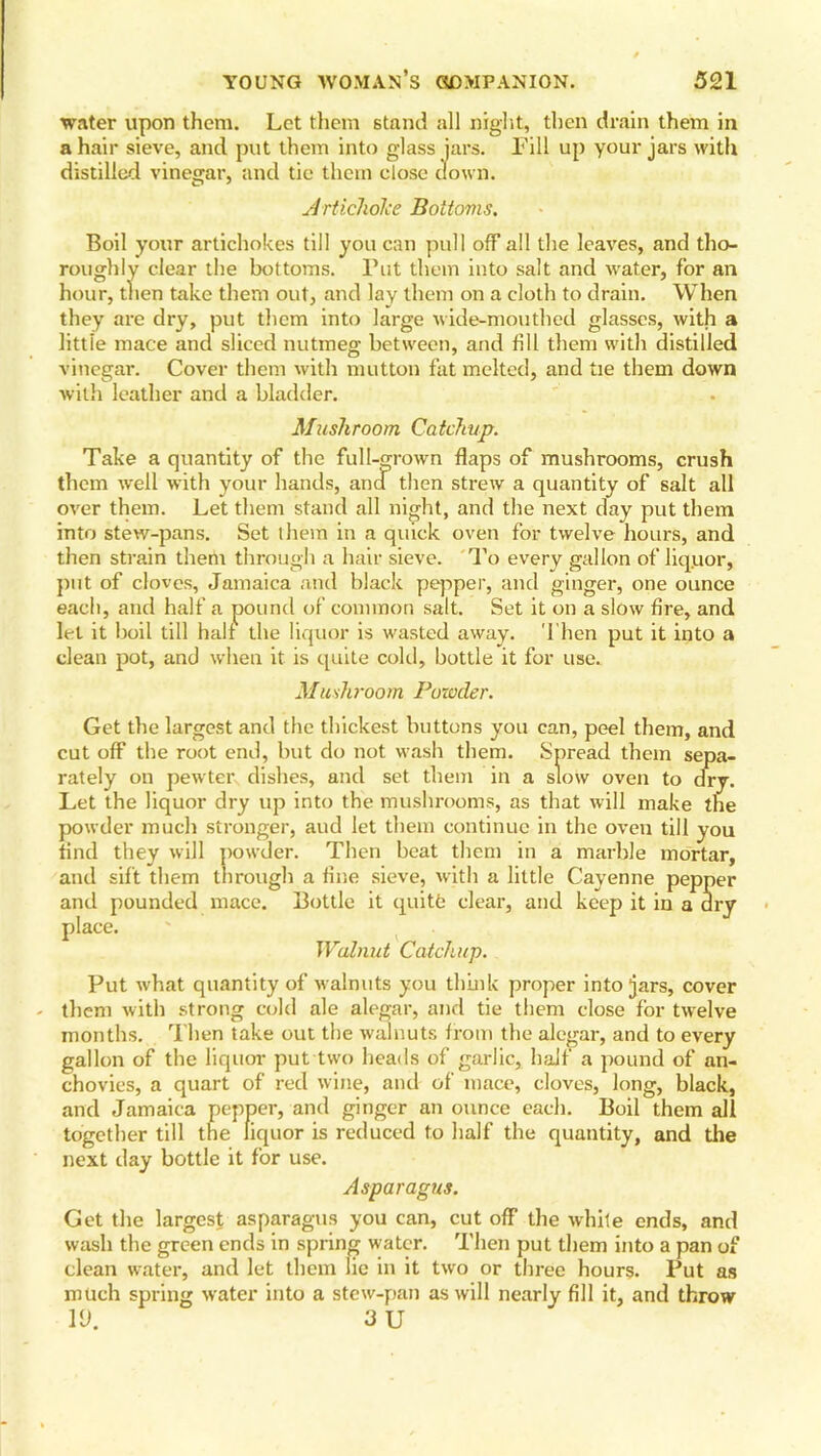 water upon them. Let them stand all night, then drain them in a hair sieve, and put them into glass jars. Fill up your jars with distilled vinegar, and tie them close down. Artichoke Bottoms. Boil your artichokes till you can pull off all the leaves, and tho- roughly clear the bottoms. Put them into salt and water, for an hour, then take them out, and lay them on a cloth to drain. When they are dry, put them into large wide-mouthed glasses, with a littie mace and sliced nutmeg between, and fill them with distilled vinegar. Cover them with mutton fat melted, and tie them down with leather and a bladder. Mushroom, Catchup. Take a quantity of the full-grown flaps of mushrooms, crush them well with your hands, anu then strew a quantity of salt all over them. Let them stand all night, and the next day put them into stew-pans. Set them in a quick oven for twelve hours, and then strain them through a hair sieve. To every gallon of liq.uor, put of cloves, Jamaica and black pepper, and ginger, one ounce each, and half a pound of common salt. Set it on a slow fire, and let it boil till half the liquor is wasted away. Then put it into a clean pot, and when it is quite cold, bottle it for use. Mushroom Powder. Get the largest and the thickest buttons you can, peel them, and cut off the root end, but do not wash them. Spread them sepa- rately on pewter dishes, and set them in a slow oven to dry. Let the liquor dry up into the mushrooms, as that will make the powder much stronger, aud let them continue in the oven till you find they will powder. Then beat them in a marble mortar, and sift them through a fine sieve, with a little Cayenne pepper and pounded mace. Bottle it quitfe clear, and keep it in a dry place. Walnut Catchup. Put what quantity of walnuts you think proper into jars, cover them with strong cold ale alegar, and tie them close for twelve months. Then take out the walnuts from the alegar, and to every gallon of the liquor put two heads of garlic, half a pound of an- chovies, a quart of red wine, anil of mace, cloves, long, black, and Jamaica pepper, and ginger an ounce each. Boil them all together till the liquor is reduced to half the quantity, and the next day bottle it for use. Asparagus. Get the largest asparagus you can, cut off the white ends, and wash the green ends in spring water. Then put them into a pan of clean water, and let them lie in it two or three hours. Put as much spring water into a stew-pan as will nearly fill it, and throw 1(J. 3 U