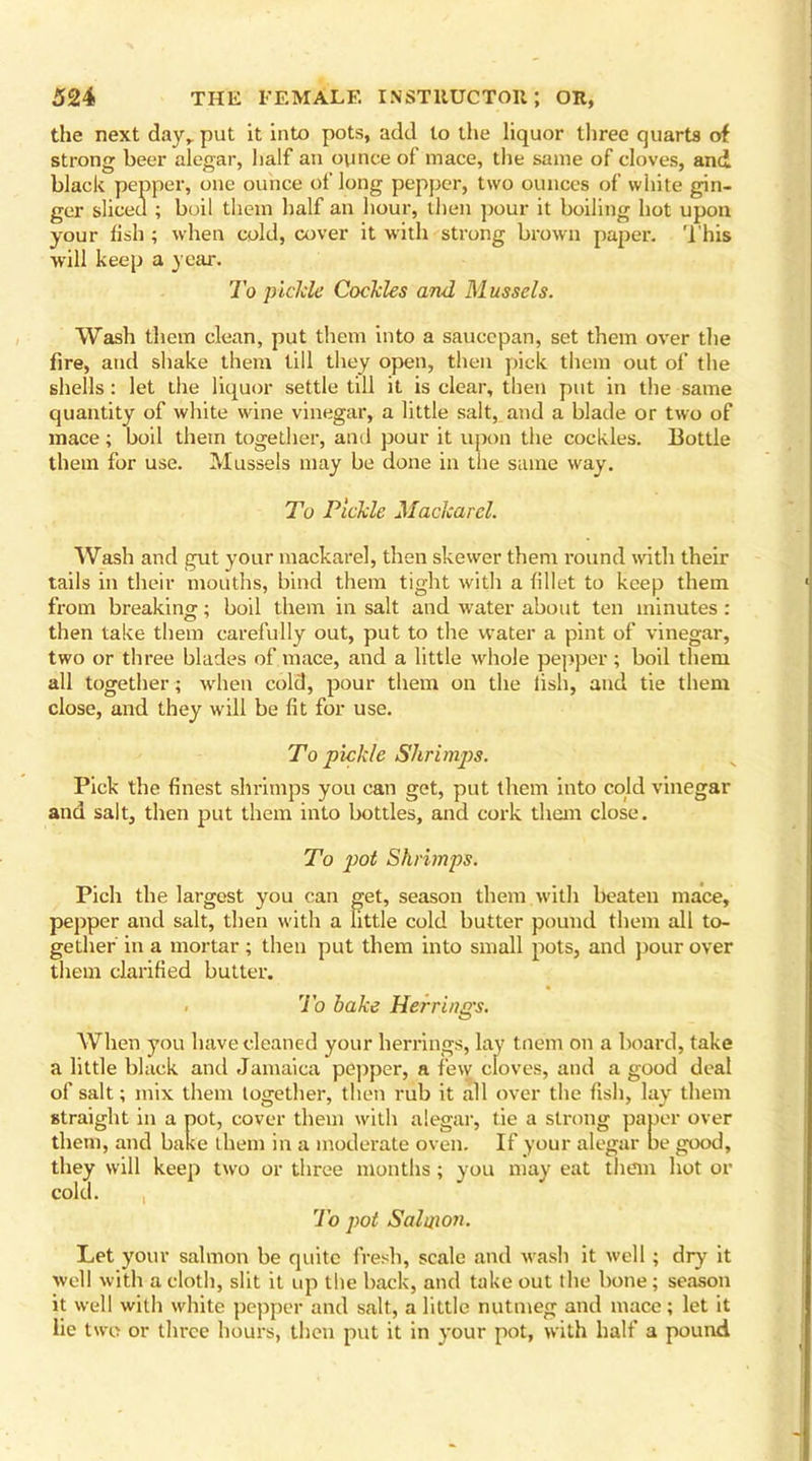 the next day, put it into pots, add to the liquor three quarts of strong beer alegar, half an ounce of mace, the same of cloves, and black pepper, one ounce of long pepper, two ounces of white gin- ger sliced ; boil them half an hour, then pour it boiling hot upon your fish ; when cold, cover it with strong brown paper. This will keep a year. To pickle Cockles and Mussels. Wash them clean, put them into a saucepan, set them over the fire, and shake them till they open, then pick them out of the shells: let the liquor settle till it is clear, then put in the same quantity of white wine vinegar, a little salt, and a blade or two of mace; boil them together, and pour it upon the cockles. Bottle them for use. Mussels may be done in the same way. To Pickle Mackarel. Wash and gut your mackarel, then skewer them round with their tails in their mouths, bind them tight with a fillet to keep them from breaking; boil them in salt and water about ten minutes: then take them carefully out, put to the water a pint of vinegar, two or three blades of mace, and a little whole pepper ; boil them all together; when cold, pour them on the fish, and tie them close, and they will be fit for use. To pickle Shrimps. Pick the finest shrimps you can get, put them into cold vinegar and salt, then put them into bottles, and cork them close. To pot Shrimps. Pich the largest you can get, season them.with beaten mace, pepper and salt, then with a little cold butter pound them all to- gether in a mortar; then put them into small pots, and pour over them clarified butter. . To bake Herrings. When you have cleaned your herrings, lay tnem on a board, take a little black and Jamaica pepper, a few cloves, and a good deal of salt; mix them together, then rub it all over the fish, lay them straight in a pot, cover them with alegar, tie a strong paper over them, and bake them in a moderate oven. If your alegar be good, they will keep two or three months ; you may eat them hot or cold. To pot Salmon. Let your salmon be quite fresh, scale and wash it well; dry it well with a cloth, slit it up the back, and take out the bone; season it well with white pepper and salt, a little nutmeg and mace; let it lie two or three hours, then put it in your pot, with half a pound