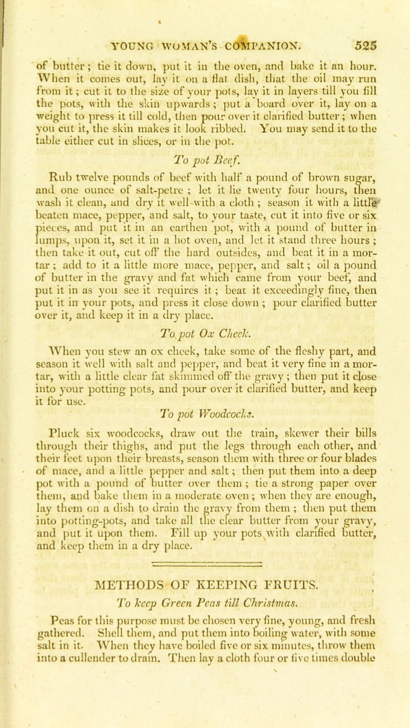 of butter; tie it down, put it in the oven, and bake it an hour. When it comes out, Jay it on a flat dish, that the oil may run from it; cut it to the size of your pots, lav it in layers till you fill the pots, with the skin upwards; put a board over it, lay on a weight to press it till cold, then pour over it clarified butter; when you cut it, the skin makes it look ribbed. You may send it to the table either cut in slices, or in the pot. To pot Beef. Rub twelve pounds of beef with half a pound of brown sugar, and one ounce of salt-petre ; let it lie twenty four hours, then wash it clean, and dry it well-with a cloth ; season it with a little' beaten mace, pepper, and salt, to your taste, cut it into five or six f)ieces, and put it in an earthen pot, with a pound of butter in umps, upon it, set it in a hot oven, and let it stand three hours ; then take it out, cut off the hard outsides, and beat it in a mor- tar ; add to it a little more mace, pepper, and salt; oil a pound of butter in the gravy and fat which came from your beef, and put it in as you see it requires it; beat it exceedingly fine, then put it in your pots, and press it close down ; pour clarified butter over it, and keep it in a dry place. To pot Ox Cheek. When you stew an ox cheek, take some of the fleshy part, and season it wrell with salt and pepper, and beat it very fine in a mor- tar, with a little clear fat skimmed off the gravy ; then put it close into your potting pots, and pour over it clarified butter, and keep it for use. To pot Woodcocks. Pluck six woodcocks, draw out the train, skewer their bills through their thighs, and put the legs through each other, and their feet upon their breasts, season them with three or four blades of mace, and a little pepper and salt; then put them into a deep pot with a pound of butter over them ; lie a strong paper over them, and bake them in a moderate oven; when they are enough, lay them on a dish to drain the gravy from them ; then put them into potting-pots, and take all the clear butter from your gravy, and put it upon them. Fill up your pots with clarified butter, and keep them in a dry place. METHODS OF KEEPING FRUITS. ; To keep Green Peas till Christmas. Peas for this purpose must be chosen very fine, young, and fresh gathered. Shell them, and put them into boiling water, with some salt in it. When they have boiled five or six minutes, throw them into a cullender to drain. Then lay a cloth four or live times double