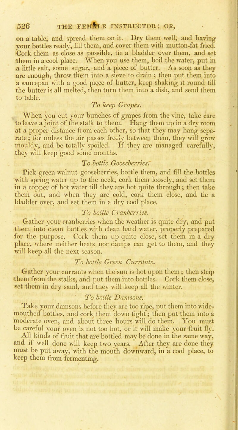 on a tabic, and spread them on it. Dry them well, and having your bottles ready, fill them, and cover them with mutton-fat fried. Cork them as close as possible, tie a bladder over them, and set them in a cool place. When you use them, boil the water, put in a little salt, some sugar, and a piece of butter. As soon as they are enough, throw them into a sieve to drain ; then put them into a saucepan with a good piece of butter, keep shaking it round till the butter is all melted, then turn them into a dish, and send them to table. To keep Grapes. When you cut your bunches of grapes from the vine, take care to leave a joint of the stalk to them. Hang them up in a dry room at a proper distance from each other, so that they may hang sepa- rate; for unless the air passes freely between them, they will grow mouldy, and be totally spoiled. If they are managed carefully, they will keep good some months. To bottle Gooseberries. Pick green walnut gooseberries, bottle them, and fill the bottles with spring water up to the neck, cork them loosely, and set them in a copper of hot water till they are hot quite through; then take them out, and when they are cold, cork them close, and tie a bladder over, and set them in a dry cool place. To bottle Cranberries. Gather your cranberries when the weather is quite dry, and put them into clean bottles with clean hard water, properly prepared for the purpose. Cork them up quite close, set them in a dry place, where neither heats nor damps can get to them, and they will keep all the next season. To bottle Green Currants. Gather your currants when the sun is hot upon them; then strip them from the stalks, and put them into bottles. Cork them close, set them in dry sand, and they will keep all the winter. To bottle Damsons. Take your damsons before they are too ripe, put them into wide- mouthed bottles, and cork them down tight; then put them into a moderate oven, and about three hours will do them. You must be careful your oven is not too hot, or it will make your fruit fly. All kinds of fruit that are bottled may be done in the same way, and it well done will keep two years. After they are done they must be put away, with the mouth downward, in a cool place, to keep them from fermenting.