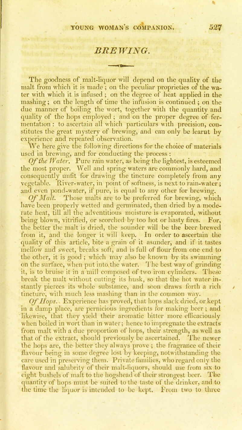 BREWING. The goodness of malt-liquor will depend on the quality of the malt from which it is made ; on the peculiar proprieties of the wa- ter with which it is infused ; on the degree of heat applied in the mashing; on the length of time the infusion is continued ; on the due manner cf boiling the wort, together with the quantity and quality of the hops employed ; and on the proper degree of fer- mentation : to ascertain all which particulars with precision, con- stitutes the great mystery of brewing, and can only be learnt by experience and repeated observation. We here give the following directions for the choice of materials used in brewing, and for conducting the process : Of the IVater. Pure rain water, as being the lightest, is esteemed the most proper. Well and spring waters are commonly hard, and consequently unfit for drawing the tincture completely from any vegetable. River-water, in point of softness, is next to rain-water; and even pond-water, if pure, is equal to any other for brewing. Of Malt. Those malts are to be preferred for brewing, which have been properly wetted and germinated, then dried by a mode- rate heat, till all the adventitious moisture is evaporated, without being blown, vitrified, or scorched by too hot or hasty fires. For, the better the malt is dried, the sounder will be the beer brewed from it, and the longer it will keep. In order to ascertain the quality of this article, bite a grain of it asunder, and if it tastes mellow and sweet, breaks soft, and is full of Hour from one end to the other, it is good ; which may also be known by its swimming on the surface, when put into,the water. T he best way of grinding it, is to bruise it in a mill composed of two iron cylinders. These break the malt without cutting its husk, so that the hot water in- stantly pierces its whole substance, and soon draws forth a rich tincture, with much less mashing than in the common way. Of Hops. Experience has proved, that hops slack dried, or kept in a damp place, are pernicious ingredients for making beer; and likewise, that they yield their aromatic bitter more efficaciously when boiled in wort than in water; hence to impregnate the extracts from malt with a due proportion of hops, their strength, as well as that of the extract, should previously be ascertained. The newer the hops arc, the better they always prove ; the fragrance of their flavour being in some degree lost by keeping, notwithstanding the care used in preserving them. Private families, who regard only the flavour and salubrity of their malt-liquors, should use from six to eight bushels of malt to the hogshead of their strongest beer. The quantity of hops must be suited to the taste of the drinker, and to the time the liquor is intended to be kept. From two to three