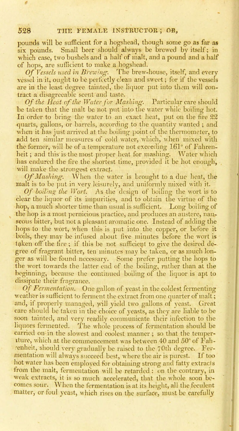 pounds will be sufficient for a hogshead, though some go as far as six pounds. Small beer should always be brewed by itself; in which case, two bushels and a half of malt, and a pound and a half of hops, are sufficient to make a hogshead. Of Vessels used in Brewing. The brew-house, itself, and every vessel in it, ought to be perfectly clean and sweet; for if the vessels are in the least degree tainted, the liquor put into them will con- tract a disagreeable scent and taste. Of the Heat of the Water for Mashing. Particular care should be taken that the malt be not put into the water while boiling hot. In order to bring the water to an exact heat, put on the fire 22 quarts, gallons, or barrels, according to the quantity wanted ; and when it has just arrived at the boiling point of the thermometer, to add ten similar measures of cold water, which, when mixed with the former, will be of a temperature not exceeding 161° of Fahren- heit ; and this is the most proper heat for mashing. Water which has endured the fire the shortest time, provided it be hot enough, will make the strongest extract. Of Mashing. When the water is brought to a due heat, the malt is to be put in very leisurely, and uniformly mixed with it. Of boiling the Wort. As the design of boiling the wort is to clear the liquor of its impurities, and to obtain the virtue of the hop, a much shorter time than usual is sufficient. Long boiling of the hop is a most pernicious practice, and produces an austere, nau- seous bitter, but not a pleasant aromatic one. Instead of adding the hops to the wort, when this is put into the copper, or before it boils, they may be infused about five minutes before the wort is Igken off the fire; if this be not sufficient to give the desired de- gree of fragrant bitter, ten minutes may be taken, or as much lon- ger as will be found necessary. Some prefer putting the hops to the wort towards the latter end of the boiling, rather than at the beginning, because the continued boiling of the liquor is apt to dissipate their fragrance. Of Fermentation. One gallon of yeast in the coldest fermenting weather is sufficient to ferment the extract from one quarter of malt; and, if properly managed, will yield two gallons of yeast. Great care should be taken in the choice of yeasts, as they are liable to be soon tainted, and very readily communicate their infection to the liquors fermented. The whole process of fermentation should be carried on in the slowest and coolest manner; so that the temper- ature, which at the commencement, was between 40 and 50” of Fah- renheit, should very gradually be raised to the 70th degree. Fer- mentation will always succeed best, where the air is purest. If too hot water has been employed for obtaining strong and fatty extracts from the malt, fermentation will be retarded : on the contrary, in weak extracts, it is so much accelerated, that the whole soon be- comes sour. When the fermentation is at its height, all the feculent matter, or foul yeast, which rises on the surface, must be carefully