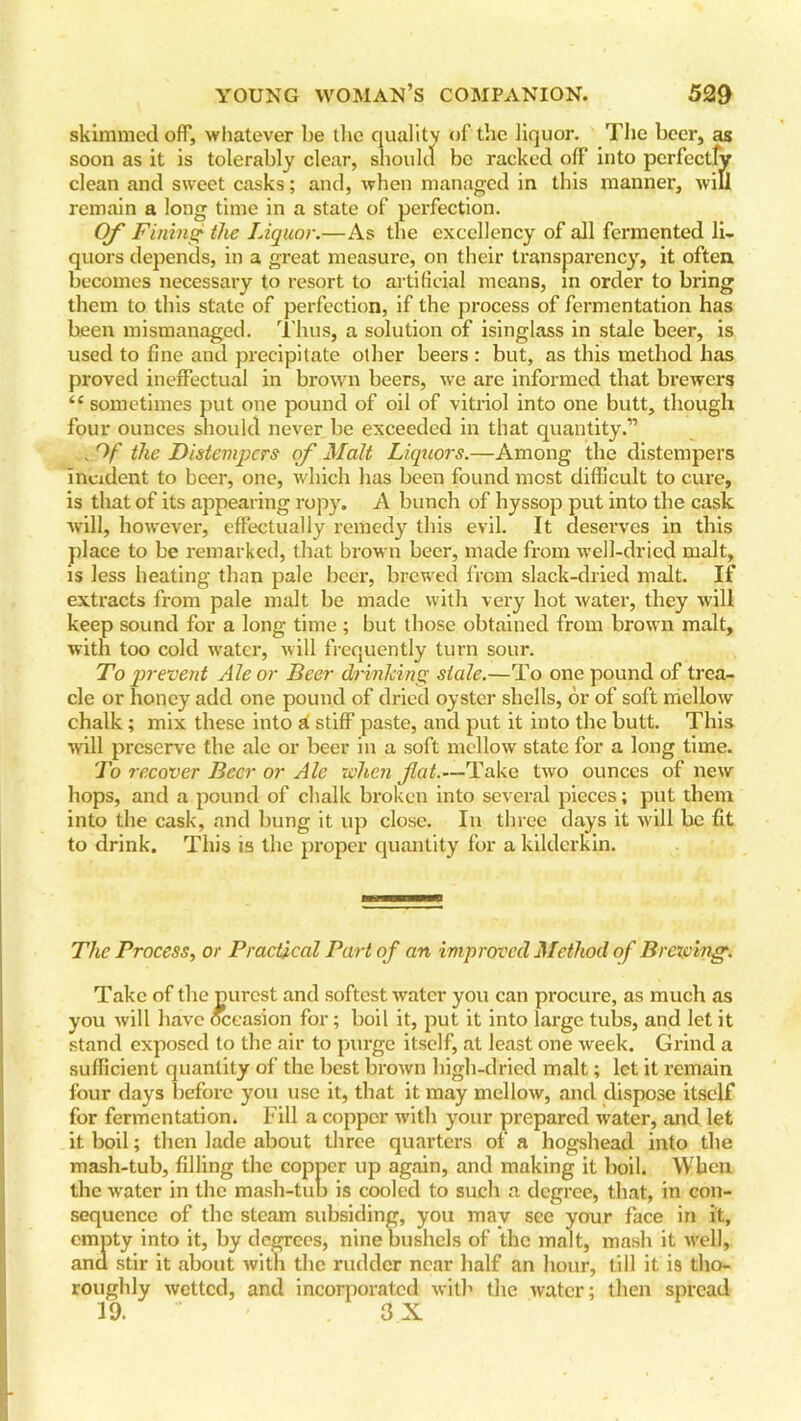 skimmed off, whatever be the quality of the liquor. The beer, as soon as it is tolerably clear, should be racked off into perfectly clean and sweet casks; and, when managed in this manner, will remain a long time in a state of perfection. Of Fining the Liquor.—As the excellency of all fermented li- quors depends, in a great measure, on their transparency, it often becomes necessary to resort to artificial means, in order to bring them to this state of perfection, if the process of fermentation has been mismanaged. Thus, a solution of isinglass in stale beer, is used to fine and precipitate other beers : but, as this method has proved ineffectual in brown beers, we are informed that brewers “ sometimes put one pound of oil of vitriol into one butt, though four ounces should never be exceeded in that quantity.” , Of the Distempers of Malt Liquors.—Among the distempers incident to beer, one, which has been found most difficult to cure, is that of its appearing ropy. A bunch of hyssop put into the cask will, however, effectually remedy this evil. It deserves in this place to be remarked, that brown beer, made from well-dried malt, is less heating than pale beer, brewed from slack-dried malt. If extracts from pale malt be made with very hot water, they will keep sound for a long time ; but those obtained from brown malt, with too cold water, will frequently turn sour. To prevent Ale or Beer drinking stale.—To one pound of trea- cle or honey add one pound of dried oyster shells, or of soft mellow chalk; mix these into a stiff paste, and put it into the butt. This will preserve the ale or beer in a soft mellow state for a long time. To recover Beer or Ale when flat.—Take two ounces of new hops, and a pound of chalk broken into several pieces; put them into the cask, and bung it up close. In three days it will be fit to drink. This is the proper quantity for a kilderkin. The Process, or Practical Part of an improved Method of Brewing. Take of the purest and softest water you can procure, as much as you will have occasion for; boil it, put it into large tubs, and let it stand exposed to the air to purge itself, at least one week. Grind a sufficient quantity of the best brown high-dried malt; let it remain four days before you use it, that it may mellow, and dispose itself for fermentation. Fill a copper with your prepared water, and let it boil; then lade about three quarters of a hogshead into the mash-tub, filling the copper up again, and making it boil. When the water in the mash-tub is cooled to such a degree, that, in con- sequence of the steam subsiding, you may see your face in it, empty into it, by degrees, nine bushels of the malt, mash it well, and stir it about with the rudder near half an hour, till it is tho- roughly wetted, and incorporated with the water; then spread 19. ' 3 X