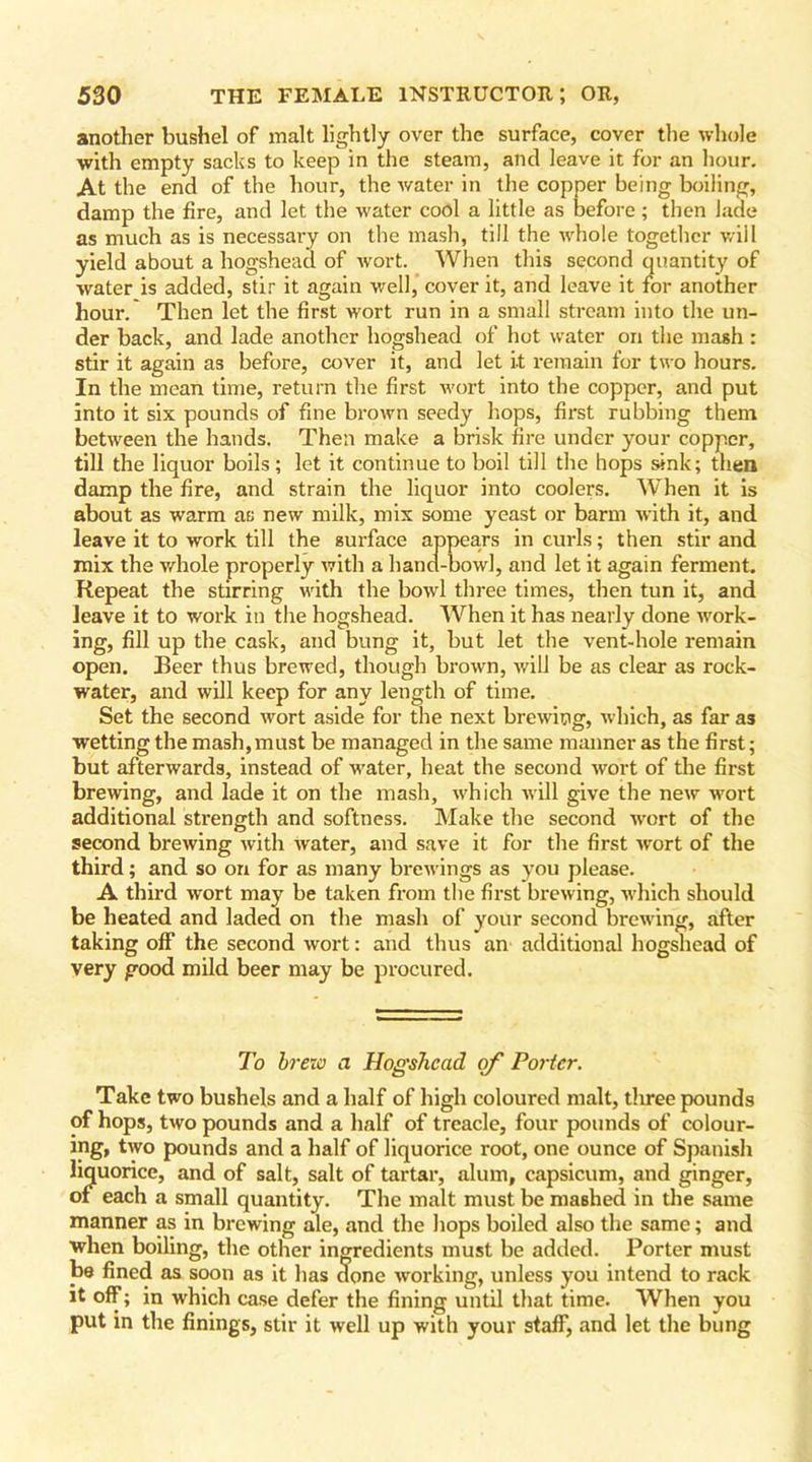 another bushel of malt lightly over the surface, cover the whole with empty sacks to keep in the steam, and leave it for an hour. At the end of the hour, the water in the copper being boiling, damp the fire, and let the water cool a little as before; then lade as much as is necessary on the mash, till the whole together will yield about a hogshead of Avort. When this second quantity of water is added, stir it again well, cover it, and leave it for another hour. Then let the first wort run in a small stream into the un- der back, and lade another hogshead of hot water on the mash : stir it again as before, cover it, and let it remain for two hours. In the mean time, return the first wort into the copper, and put into it six pounds of fine brown seedy hops, first rubbing them between the hands. Then make a brisk fire under your copper, till the liquor boils; let it continue to boil till the hops sink; then damp the fire, and strain the liquor into coolers. When it is about as warm as new milk, mix some yeast or barm with it, and leave it to work till the surface appears in curls; then stir and mix the whole properly with a hand-bowl, and let it again ferment. Repeat the stirring with the bowl three times, then tun it, and leave it to work in the hogshead. When it has nearly done work- ing, fill up the cask, and bung it, but let the vent-hole remain open. Beer thus brewed, though brown, will be as clear as rock- water, and will keep for any length of time. Set the second wort aside for the next brewing, which, as far as wetting the mash,must be managed in the same manner as the first; but afterwards, instead of water, heat the second wort of the first brewing, and lade it on the mash, which will give the new wort additional strength and softness. Make the second wort of the second brewing with water, and save it for the first wort of the third; and so on for as many brewings as you please. A third wort may be taken from the first brewing, which should be heated and laded on the mash of your second brewing, after taking off the second wort: and thus an additional hogshead of very good mild beer may be procured. To brew a Hogshead of Porter. Take two bushels and a half of high coloured malt, tliree pounds of hops, two pounds and a half of treacle, four pounds of colour- ing, two pounds and a half of liquorice root, one ounce of Spanish liquorice, and of salt, salt of tartar, alum, capsicum, and ginger, of each a small quantity. The malt must be maBhed in the same manner as in brewing ale, and the hops boiled also the same; and when boiling, the other ingredients must be added. Porter must be fined as soon as it has done working, unless you intend to rack it off; in which case defer the fining until that time. When you put in the finings, stir it well up with your staff, and let the bung