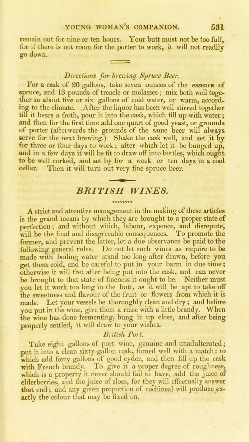remain out for nine or ten hours. Your butt must not be too full, for if there is not room for the porter to work, it will not readily go down. Directiozis for brezving Spruce Beer. For a cask of 20 gallons, take seven ounces of the essence of spruce, and 13 pounds of treacle or molasses ; mix both well toge- ther in about five or six gallons of cold water, or warm, accord- ing to the climate. .After the liquor has been well stirred together till it bears a froth, pour it into the cask, which fill up with water; and then for the first time add one quart of good yeast, or grounds of porter (afterwards the grounds of the same beer will always serve for the next brewing.) Shake the cask well, and set it by for three or four days to work; after which let it be bunged up, and in a few days it will be fit to draw off into bottles, which ought to be well corked, and set by for a week or ten days in a cool cellar. Then it will turn out very fine spruce beer. BRITISH WINES. A strict and attentive management in the making of these articles is the grand means by which they are brought to a proper state of perfection; and without which, labour, expence, and disrepute, will be the final and disagreeable consequences. To promote the former, and prevent the latter, let a due observance be paid to the following general rules. Do not let such wines as require to be made with boiling water stand too long after drawn, before you get them cold, and be careful to put in your barm in due time; otherwise it will fret after being put into the cask, and can never be brought to that state of fineness it ought to be. Neither must you let it work too long in the butt, as it will be apt to take off the sweetness and flavour of the fruit or flowers from which it is made. Let your vessels be thoroughly clean and dry; and before you put in the wine, give them a rinse with a little brandy. When the wine has done fermenting, bung it up close, and after being properly settled, it will draw to your wishes. British Port. Take eight gallons of port wine, genuine and unadulterated; put it into a clean sixty-gallon cask, fumed well with a m^tch; to which add forty gallons of good cyder, and then fill up the cask with French brandy. To give it a proper degree of roughness, which is a property it never should fail to have, add the juice of elderberries, and the juice of sloes, for they will effectually answer that end; and any given proportion of cochineal will produce ex- actly the colour that may be fixed on.