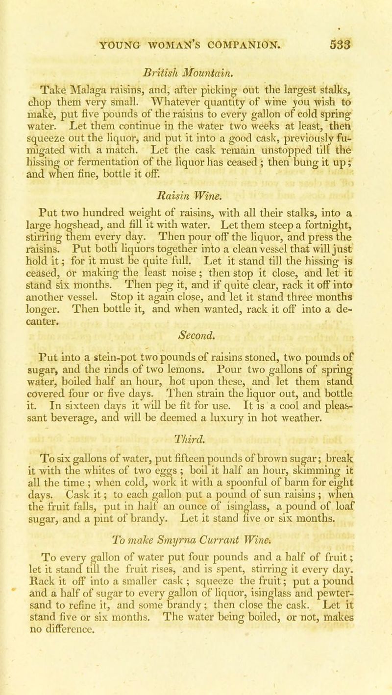 British Mountain. Take Malaga raisins, and, after picking out the largest stalks, chop them very small. Whatever quantity of wine you wish to make, put five pounds of the raisins to every gallon of cold spring water. Let them continue in the water two weeks at least, then squeeze out the liquor, and put it into a good cask, previously fu- migated with a match. Let the cask remain unstopped till the hissing or fermentation of the liquor has ceased ; then bung it up; and when fine, bottle it off. Raisin Wine. Put two hundred weight of raisins, with all their stalks, into a large hogshead, and fill it with water. Let them steep a fortnight, stirring them every day. Then pour olf the liquor, and press the raisins. Put both liquors together into a clean vessel that will just hold it; for it must be quite full. Let it stand till the hissing is ceased, or making the least noise; then stop it close, and let it stand six months. Then peg it, and if quite clear, rack it off into another vessel. Stop it again close, and let it stand three months longer. Then bottle it, and when wanted, rack it off into a de- canter. Second. Put into a stein-pot twro pounds of raisins stoned, two pounds of sugar, and the rinds of two lemons. Pour two gallons of spring water, boiled half an hour, hot upon these, and let them stand covered four or five days. Then strain the liquor out, and bottle it. In sixteen days it will be fit for use. It is a cool and pleas- sant beverage, and will be deemed a luxury in hot weather. Third. To six gallons of water, put fifteen pounds of brown sugar; break it with the whites of two eggs ; boil it half an hour, skimming it all the time ; when cold, work it with a spoonful of barm for eight days. Cask it; to each gallon put a pound of sun raisins ; when the fruit falls, put in half an ounce of isinglass, a pound of loaf sugar, and a pint of brandy. Let it stand five or six months. To make Smxjrna Currant Wine. To every gallon of water put four pounds and a half of fruit; let it stand till the fruit rises, and is spent, stirring it every day. Rack it off into a smaller cask ; squeeze the fruit; put a pound and a half of sugar to every gallon of liquor, isinglass and pewter- sand to refine it, and some brandy; then close the cask. Let it stand five or six months. The water being boiled, or not, makes no difference.
