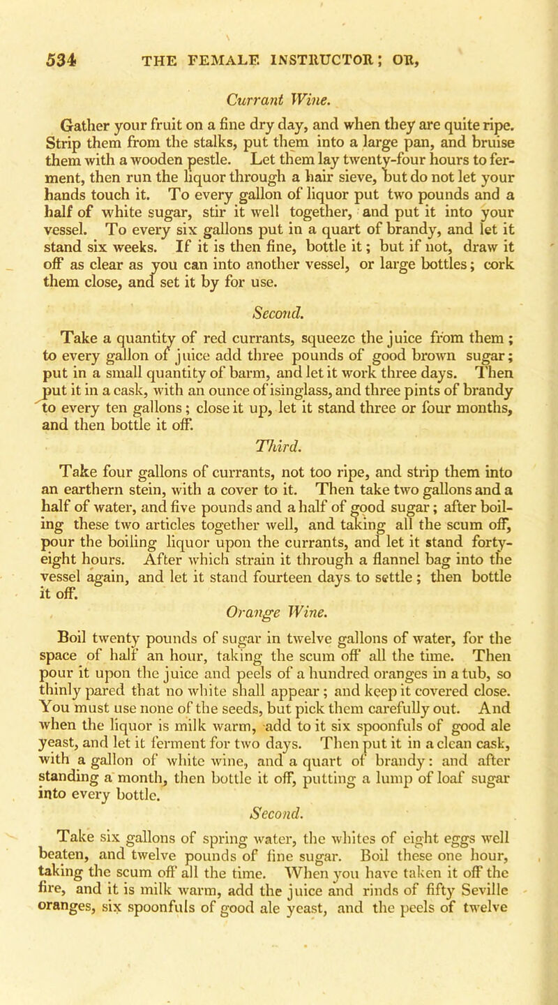 Currant Wine. Gather your fruit on a fine dry day, and when they are quite ripe. Strip them from the stalks, put them into a large pan, and bruise them with a wooden pestle. Let them lay twenty-four hours to fer- ment, then run the liquor through a hair sieve, hut do not let your hands touch it. To every gallon of liquor put two pounds and a half of white sugar, stir it well together, and put it into your vessel. To every six gallons put in a quart of brandy, and let it stand six weeks. If it is then fine, bottle it; but if not, draw it off as clear as you can into another vessel, or large bottles; cork them close, and set it by for use. Second. Take a quantity of red currants, squeeze the juice from them ; to every gallon of juice add three pounds of good brown sugar; put in a small quantity of barm, and let it work three days. Then put it in a cask, with an ounce of isinglass, and three pints of brandy to every ten gallons; close it up, let it stand three or four months, and then bottle it off. Third. Take four gallons of currants, not too ripe, and strip them into an earthern stein, with a cover to it. Then take two gallons and a half of water, and five pounds and a half of good sugar; after boil- ing these two articles together well, and taking all the scum off, pour the boiling liquor upon the currants, and let it stand forty- eight hours. After which strain it through a flannel bag into the vessel again, and let it stand fourteen days to settle; then bottle it off. Orange Wine. Boil twenty pounds of sugar in twelve gallons of water, for the space of half an hour, taking the scum off all the time. Then pour it upon the juice and peels of a hundred oranges in a tub, so thinly pared that no white shall appear; and keep it covered close. You must use none of the seeds, but pick them carefully out. And when the liquor is milk warm, add to it six spoonfuls of good ale yeast, and let it ferment for two days. Then put it in a clean cask, with a gallon of white wine, and a quart of brandy: and after standing a month, then bottle it off, putting a lump of loaf sugar into every bottle. Second. Take six gallons of spring water, the whites of eight eggs vrell beaten, and twelve pounds of fine sugar. Boil these one hour, taking the scum off all the time. When you have taken it off the fire, and it is milk warm, add the juice and rinds of fifty Seville oranges, six spoonfuls of good ale yeast, and the peels of twelve