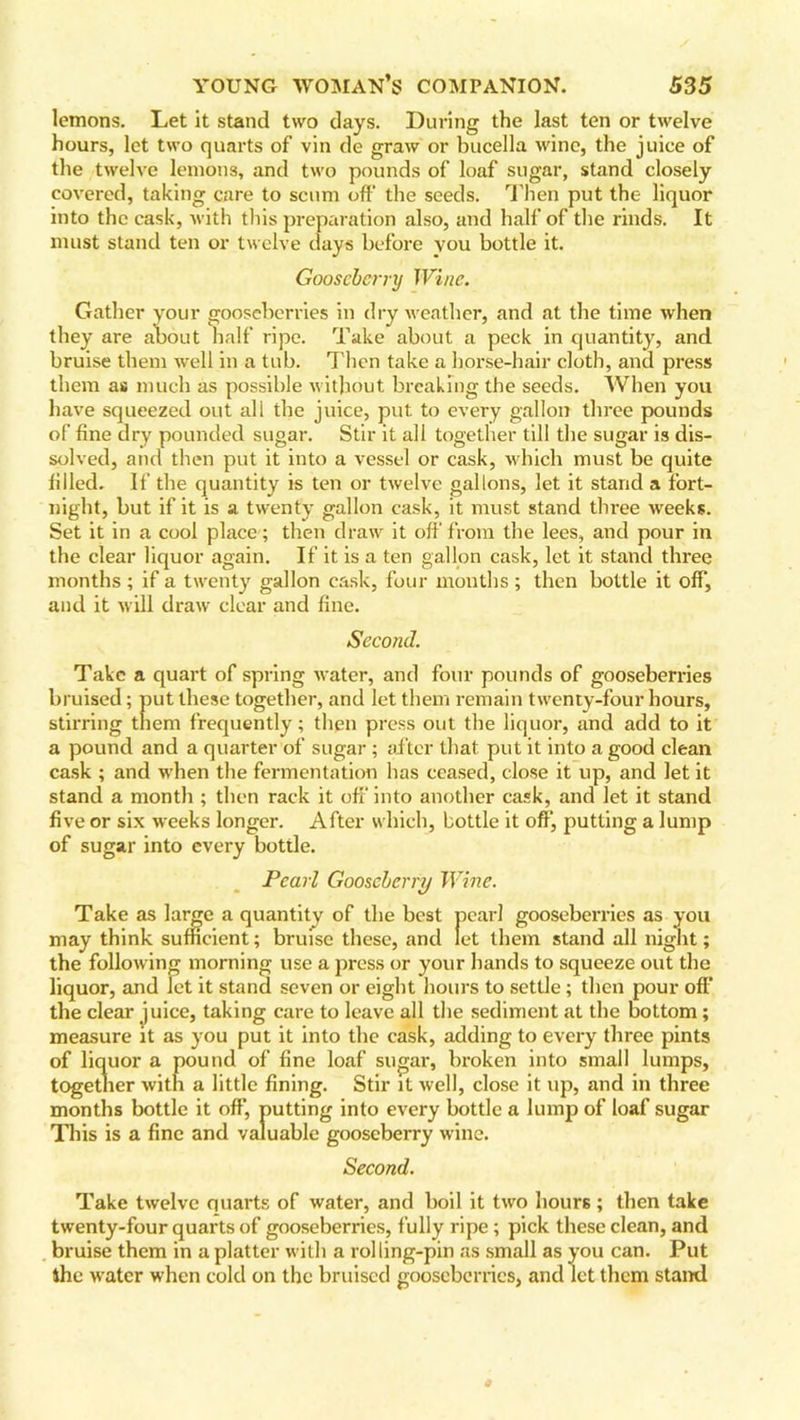lemons. Let it stand two days. During the last ten or twelve hours, let two quarts of vin de graw or bucella wine, the juice of the twelve lemons, and two pounds of loaf sugar, stand closely covered, taking care to scum off the seeds. Then put the liquor into the cask, with this preparation also, and half of the rinds. It must stand ten or twelve days before you bottle it. Gooseberry Wine. Gather your gooseberries in dry weather, and at the time when they are about half ripe. Take about a peck in quantity, and bruise them well in a tub. Then take a horse-hair cloth, and press them as much as possible without breaking the seeds. When you have squeezed out all the juice, put to every gallon three pounds of fine dry pounded sugar. Stir it all together till the sugar is dis- solved, and then put it into a vessel or cask, which must be quite filled. If the quantity is ten or twelve gallons, let it stand a fort- night, but if it is a twenty gallon cask, it must stand three weeks. Set it in a cool place ; then draw it off from the lees, and pour in the clear liquor again. If it is a ten gallon cask, let it stand three months ; if a twenty gallon cask, four months ; then bottle it off, and it will draw clear and fine. Second. Take a quart of spring water, and four pounds of gooseberries bruised; put these together, and let them remain twenty-four hours, stirring them frequently; then press out the liquor, and add to it a pound and a quarter of sugar ; after that put it into a good clean cask ; and when the fermentation has ceased, close it up, and let it stand a month ; then rack it off into another cask, and let it stand five or six weeks longer. After which, bottle it off, putting a lump of sugar into every bottle. Pearl Gooseberry Wine. Take as large a quantity of the best pearl gooseberries as you may think sufficient; bruise these, and let them stand all night; the following morning use a press or your hands to squeeze out the liquor, and let it stand seven or eight hours to settle; then pour off the clear juice, taking care to leave all the sediment at the bottom; measure it as you put it into the cask, adding to every three pints of liquor a pound of fine loaf sugar, broken into small lumps, together with a little fining. Stir it well, close it up, and in three months bottle it off, putting into every bottle a lump of loaf sugar This is a fine and valuable gooseberry wine. Second. Take twelve quarts of water, and boil it two hours ; then take twenty-four quarts of gooseberries, fully ripe; pick these clean, and bruise them in a platter with a rolling-pin as small as you can. Put 4hc water when cold on the bruised gooseberries, and let them stand