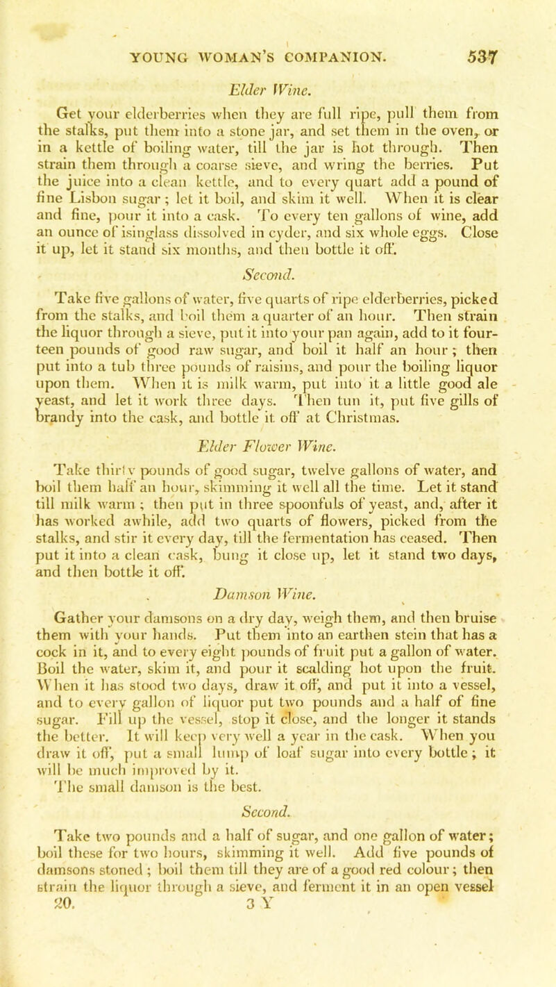 Elder Wine. Get your elderberries when they are full ripe, pull them from the stalks, put them into a stone jar, and set them in the oven, or in a kettle of boiling water, till the jar is hot through. Then strain them through a coarse sieve, and wring the berries. Put the juice into a clean kettle, and to every quart add a pound of fine Lisbon sugar; let it boil, and skim it well. When it is clear and fine, pour it into a cask. To every ten gallons of wine, add an ounce of isinglass dissolved in cyder, and six whole eggs. Close it up, let it stand six months, and then bottle it off. Second. Take five gallons of water, five quarts of ripe elderberries, picked from the stalks, and boil them a quarter of an hour. Then strain the liquor through a sieve, put it into your pan again, add to it four- teen pounds of good raw sugar, and boil it half an hour ; then put into a tub three pounds of raisins, and pour the boiling liquor upon them. When it is milk warm, put into it a little good ale yeast, and let it work three days. Then tun it, put five gills of brandy into the cask, and bottle it off' at Christmas. Elder Flower Wine. Take thirl v pounds of good sugar, twelve gallons of water, and boil them half an hour, skimming it well all the time. Let it stand till milk warm ; then put in three spoonfuls of yeast, and, after it has worked awhile, add two quarts of flowers, picked from the stalks, and stir it every day, till the fermentation has ceased. Then put it into a clean cask, bung it close up, let it stand two days, and then bottle it off*. Damson Wine. Gather your damsons on a dry day, weigh them, and then bruise them with your hands. Put them into an earthen stein that has a cock in it, and to every eight pounds of fruit put a gallon of water. Boil the water, skim it, and pour it scalding hot upon the fruit. When it has stood two days, draw it off, and put it into a vessel, and to every gallon of liquor put two pounds and a half of fine sugar. Fill up the vessel, stop it close, and the longer it stands the better. It will keep very well a year in the cask. When you draw it off, put a small lump of loaf sugar into every bottle ; it will be much improved by it. The small damson is the best. Second. Take two pounds and a half of sugar, and one gallon of water; boil these for two hours, skimming it well. Add five pounds of damsons stoned ; boil them till they are of a good red colour; then strain the liquor through a sieve, and ferment it in an open vessel 20. 3 Y