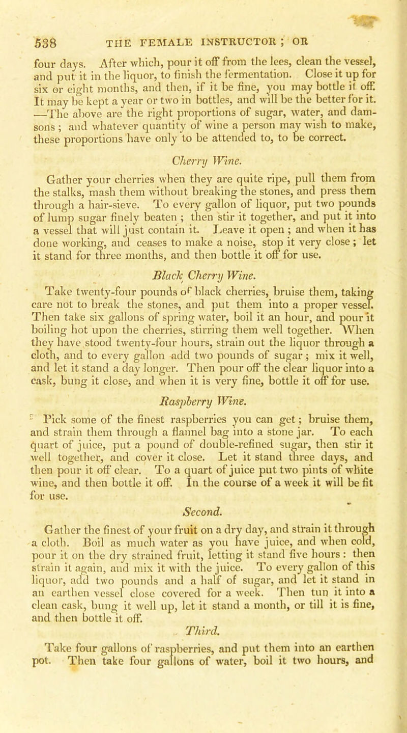four days. After which, pour it off from the lees, clean the vessel, and put it in the liquor, to finish the fermentation. Close it up for six or eight months, and then, if it be fine, you may bottle if off It may be kept a year or two in bottles, and will be the better for it. —The above are the right proportions of sugar, water, and dam- sons ; and whatever quantity of wine a person may wish to make, these proportions have only to be attended to, to be correct. Cherry Wine. Gather your cherries when they are quite ripe, pull them from the stalks, mash them without breaking the stones, and press them through a hair-sieve. To every gallon of liquor, put two pounds of lump sugar finely beaten ; then stir it together, and put it into a vessel that will just contain it. Leave it open ; and when it has done working, and ceases to make a noise, stop it very close; let it stand for three months, and then bottle it off for use. Black Cherry Wine. Take twenty-four pounds of black cherries, bruise them, taking care not to break the stones, and put them into a proper vessel. Then take six gallons of spring water, boil it an hour, and pour it boiling hot upon the cherries, stirring them well together. When they have stood twenty-four hours, strain out the liquor through a cloth, and to every gallon add two pounds of sugar; mix it well, and let it stand a day longer. Then pour off the clear liquor into a cask, bung it close, and when it is very fine, bottle it off for use. Raspberry Wine. Pick some of the finest raspberries you can get; bruise them, and strain them through a flannel bag into a stone jar. To each quart of juice, put a pound of double-refined sugar, then stir it well together, and cover it close. Let it stand three days, and then pour it off clear. To a quart of juice put two pints of white wine, and then bottle it off. In the course of a week it will be fit for use. Second. Gather the finest of your fruit on a dry day, and strain it through a cloth. Boil as much water as you have juice, and when cold, pour it on the dry strained fruit, letting it stand five hours : then strain it again, and mix it with the juice. To every gallon of this liquor, add two pounds and a half of sugar, and let it stand in an earthen vessel close covered for a week. Then tun it into a clean cask, bung it well up, let it stand a month, or till it is fine, and then bottle it off. Third. Take four gallons of raspberries, and put them into an earthen pot. Then take four gallons of water, boil it two hours, and