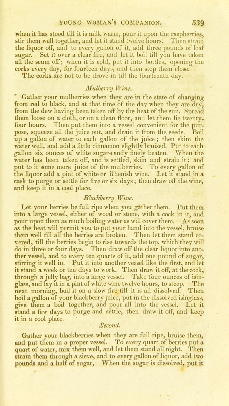 when it has stood till it is milk warm, pour it upon the raspberries, stir them well together, and let it stand twelve hours. Then strain the liquor off, and to every gallon of it, add three pounds of loaf sugar. Set it over a clear fire, and let it boil till you have taken all the scum off; when it is cold, put it into bottles, opening the corks every day, for fourteen days, and then stop them close. The corks are not to be drove in till the fourteenth day. Mulberry Wine. Gather your mulberries when they are in the state of changing from red to black, and at that time of the day when they are dry, from the dew having been taken off by the heat of the sun. Spread them loose on a cloth, or on a clean floor, and let them lie twenty- four hours. Then put them into a vessel convenient for the pur- pose, squeeze all the juice out, and drain it from the seeds. Boil up a gallon of water to each gallon of the juice; then skim the water well, and add a little cinnamon slightly bruised. Put to each gallon six ounces of white sugar-candy flnely beaten. When the water has been taken off, and is settled, skim and strain it; and put to it some more juice of the mulberries. To every gallon of the liquor add a pint of white or Rhenish wine. Let it stand in a cask to purge or settle for five or six days; then draw off the wine, and keep it in a cool place. Blackberry Wine. Let your berries be full ripe when you gather them. Put them into a large vessel, either of wood or stone, with a cock in it, and pour upon them as much boiling water as will cover them. As soon as the heat will permit you to put your hand into the vessel, bruise them well till all the berries are broken. Then let them stand co- vered, till the berries begin to rise towards the top, which they will do in three or four days. Then draw off the clear liquor into ano- ther vessel, and to every ten quarts of it, add one pound of sugar, stirring it well in. Put it into another vessel like the first, and let it stand a week or ten days to work. Then draw it off, at the cock, through a jelly bag, into a large vessel, lake four ounces of isin- glass, and lay it in a pint of white wine twelve hours, to steep. The next morning, boil it on a slow fire till it is all dissolved. Then boil a gallon of your blackberry juice, put in the dissolved isinglass, give them a boil together, and pour all into the vessel. Let it stand a few days to purge and settle, then draw it off, and keep it in a cool place. Second. Gather your blackberries when they are full ripe, bruise them, and put them in a proper vessel. To every quart of berries put a quart of water, mix them well, and let them stand all night. Then strain them through a sieve, and to every gallon of liquor, add two pounds and a half of sugar, When the sugar is dissolved, put it