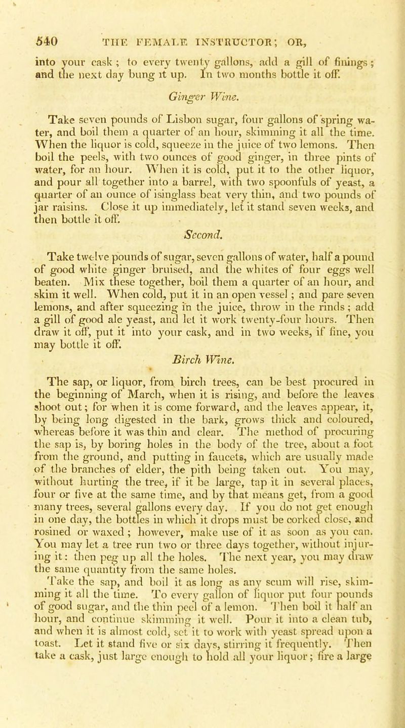 into your cask; to every twenty gallons, add a gill of finings; and the next day bung it up. In two months bottle it off. Ginger Wine. Take seven pounds of Lisbon sugar, four gallons offspring wa- ter, and boil them a quarter of an hour, skimming it all the time. When the liquor is cold, squeeze in the juice of two lemons. Then boil the peels, with two ounces of good ginger, in three pints of water, for an hour. When it is cold, put it to the other liquor, and pour all together into a barrel, with two spoonfuls of yeast, a quarter of an ounce of isinglass beat very thin, and two pounds of jar raisins. Close it up immediately, let it stand seven weeks, and then bottle it off. Second. Take twelve pounds of sugar, seven gallons of water, half a pound of good white ginger bruised, and the whites of four eggs well beaten. Mix these together, boil them a quarter of an hour, and skim it well. When cold, put it in an open vessel; and pare seven lemons, and after squeezing in the juice, throw in the rinds; add a gill of good ale yeast, and let it work twenty-four hours. Then draw it off, put it into your cask, and in two weeks, if fine, you may bottle it off Birch Wine. The sap, or liquor, from birch trees, can be best procured in the beginning of March, when it is rising, and before the leaves shoot out; for when it is come forward, and the leaves appear, it, by being long digested in the bark, grows thick and coloured, whereas before it was thin and clear. The method of procuring the sap is, by boring holes in the body of the tree, about a foot from the ground, and putting in faucets, which are usually made of the branches of elder, the pith being taken out. You may, without hurting the tree, if it be large, tap it in several places, four or five at the same time, and by that means get, from a good many trees, several gallons every day. If you do not get enough in one day, the bottles in which it drops must be corked close, and rosined or waxed ; however, make use of it as soon as you can. You may let a tree run two or three days together, without injur- ing it: then peg up all the holes. The next year, you may draw the same quantity from the same holes. Take the sap, and boil it as long as any scum will rise, skim- ming it all the time. To every gallon of liquor put four pounds of good sugar, and the thin peel of a lemon. Then boil it half an hour, and continue skimming it well. Pour it into a clean tub, and when it is almost cold, set it to work with yeast spread upon a toast. Let it stand five or six days, stirring it frequently. Then take a cask, just large enough to hold all your liquor; fire a large