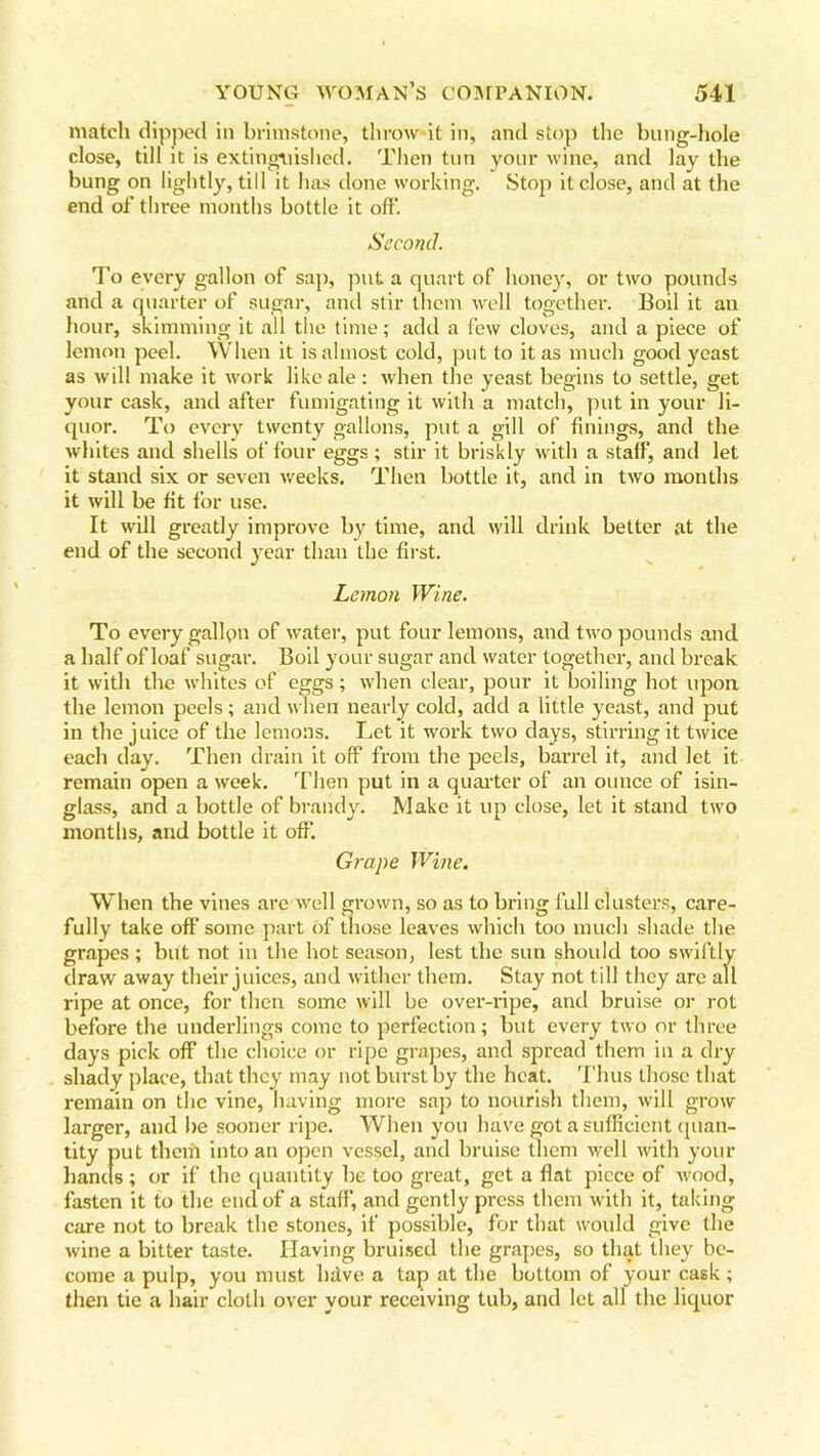 match dipped in brimstone, throw it in, and stop the bung-hole close, till it is extinguished. Then tun your wine, and lay the bung on lightly, till it has done working. Stop it close, and at the end of three months bottle it off. Second. To every gallon of sap, put a quart of honey, or two pounds and a quarter of sugar, and stir them well together. Boil it an hour, skimming it all the time; add a few cloves, and a piece of lemon peel. When it is almost cold, put to it as much good yeast as will make it work like ale : when the yeast begins to settle, get your cask, and after fumigating it with a match, put in your li- quor. To every twenty gallons, put a gill of finings, and the whites and shells of four eggs ; stir it briskly with a staff, anti let it stand six or seven weeks. Then bottle it, and in two months it will be fit for use. It will greatly improve by time, and will drink better at the end of the second year than the first. Lemon Wine. To every gallon of water, put four lemons, and two pounds and a half of loaf sugar. Boil your sugar and water together, and break it with the whites of eggs; when clear, pour it boiling hot upon the lemon peels; and when nearly cold, add a little yeast, and put in the juice of the lemons. Let it work two days, stirring it twice each day. Then drain it off from the peels, barrel it, and let it remain open a week. Then put in a quarter of an ounce of isin- glass, and a bottle of brandy. Make it up close, let it stand two months, and bottle it off. Grape Wine. When the vines arc well grown, so as to bring full clusters, care- fully take off some part of those leaves which too much shade the grapes ; but not in the hot season, lest the sun should too swiftly draw away their juices, and wither them. Stay not till they arc all ripe at once, for then some will be over-ripe, and bruise or rot before the underlings come to perfection; but every two or three days pick off the choice or ripe grapes, and spread them in a dry shady place, that they may not burst by the heat. Thus those that remain on the vine, having more sap to nourish them, will grow larger, and be sooner ripe. When you have got a sufficient quan- tity put theifi into an open vessel, and bruise them well with your hands ; or if the quantity be too great, get a flat piece of wood, fasten it to the end of a staff, and gently press them with it, taking care not to break the stones, if possible, for that would give the wine a bitter taste. Having bruised the grapes, so that they be- come a pulp, you must bdve a tap at the bottom of your cask ; then tie a hair cloth over your receiving tub, and let all the liquor