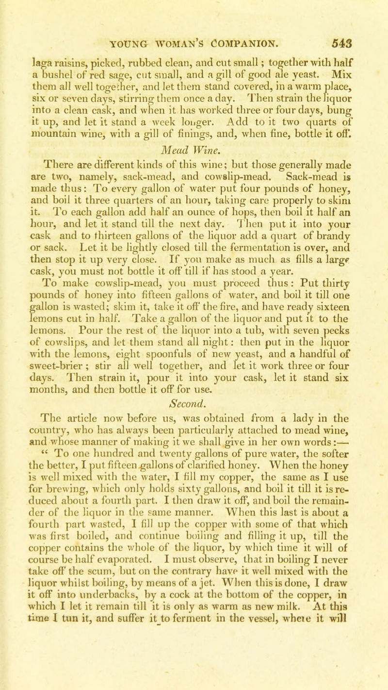 laga raisins, picked, rubbed clean, and cut small; together with half a bushel of red sage, cut small, and a gill of good ale yeast. Mix them all well together, and let them stand covered, in a warm place, six or seven days, stirring them once a day. Then strain the liquor into a clean cask, and when it has worked three or four days, bung it up, and let it stand a week longer. Add to it two quarts of mountain wine, with a gill of finings, and, when fine, bottle it off'. Mead Wine. There are different kinds of this wine; but those generally made are two, namely, sack-mead, and cowslip-mead. Sack-mead is made thus: To every gallon of water put four pounds of honey, and boil it three quarters of an hour, taking care properly to skim it. To each gallon add half an ounce of hops, then boil it half an hour, and let it stand till the next day. T hen put it into your cask and to thirteen gallons of the liquor add a quart of brandy or sack. Let it be lightly closed till the fermentation is over, and then stop it up very close. If you make as much as fills a large cask, you must not bottle it off till if has stood a year. To make cowslip-mead, you must proceed thus : Put thirty pounds of honey into fifteen gallons of water, and boil it till one gallon is wasted; skim it, take it off the fire, and have ready sixteen lemons cut in half. Take a gallon of the liquor and put it to the lemons. Pour the rest of the liquor into a tub, with seven pecks of cowslips, and let them stand all night: then put in the liquor with the lemons, eight spoonfuls of new yeast, and a handful of sweet-brier ; stir all well together, and let it work three or four days. Then strain it, pour it into your cask, let it stand six months, and then bottle it off for use. Second. The article now before us, was obtained from a lady in the country, who has always been particularly attached to mead wine, and whose manner of making it we shall give in her own words:— “ To one hundred and twenty gallons of pure water, the softer the better, I put fifteen .gallons of clarified honey. When the honey is well mixed with the water, I fill my copper, the same as I use for brewing, which only holds sixty gallons, and boil it till it is re- duced about a fourth part. I then draw it off, and boil the remain- der of the liquor in the same manner. When this last is about a fourth part wasted, I fill up the copper with some of that which was first boiled, and continue boiling and filling it up, till the copper contains the whole of the liquor, by which time it will of course be half evaporated. I must observe, that in boiling I never take off the scum, but on the contrary have it well mixed with the liquor whilst boiling, by means of a jet. When this is done, I draw it off into underbacks, by a cock at the bottom of the copper, in which I let it remain till it is only as warm as new milk. At this time I tun it, and suffer it to ferment in the vessel, wheie it will