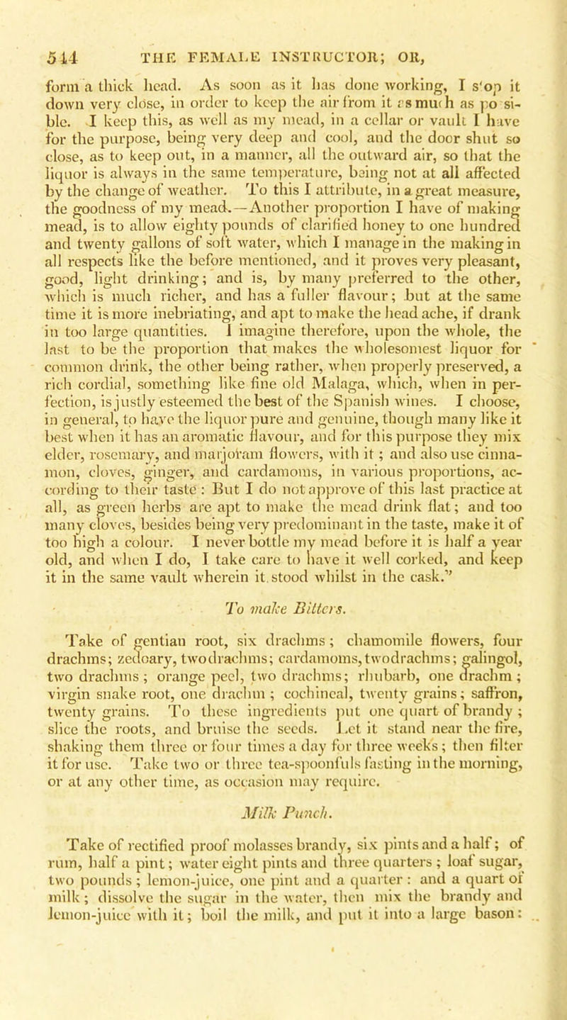 form a thick head. As soon as it lias done working, I s'op it down very close, in order to keep the air from it rsmurii as po si- ble. I keep this, as well as my mead, in a cellar or vault I have for the purpose, being very deep and cool, and the doer shut so close, as to keep out, in a manner, all the outward air, so that the liquor is always in the same temperature, being not at all affected by the change of weather. To this I attribute, in a great measure, the goodness of my mead.—Another proportion I have of making mead, is to allow eighty pounds of clarified honey to one hundred and twenty gallons of soft water, which I manage in the making in all respects like the before mentioned, and it proves very pleasant, good, light drinking; and is, by many preferred to the other, which is much richer, and has a fuller flavour; but at the same time it is more inebriating, and apt to make the headache, if drank in too large quantities. 1 imagine therefore, upon the whole, the last to be the proportion that makes the wholesomest liquor for common drink, the other being rather, when properly preserved, a rich cordial, something like fine old Malaga, which, when in per- fection, is justly esteemed the best of the Spanish wines. I choose, in general, to have the liquor pure and genuine, though many like it best when it has an aromatic flavour, and for this purpose they mix elder, rosemary, and marjoram flowers, with it; and also use cinna- mon, cloves, ginger, and cardamoms, in various proportions, ac- cording to their taste : But I do not approve of this last practice at all, as green herbs are apt to make the mead drink flat; and too many cloves, besides being very predominant in the taste, make it of too high a colour. I never bottle my mead before it is half a year old, and when I do, I take care to have it well corked, and keep it in the same vault wherein it. stood whilst in the cask.” To make Bitters. Take of gentian root, six drachms; chamomile flowers, four drachms; zeuoary, twodrachms; cardamoms, twodrachms; galingol, two drachms; orange peel, two drachms; rhubarb, one drachm; virgin snake root, one drachm ; cochineal, twenty grains; saffron, twenty grains. To these ingredients put one quart of brandy ; slice the roots, and bruise the seeds. J.et it stand near the fire, shaking them three or four times a day for three week's; then filter it for use. Take two or three tea-spoonfuls fasting in the morning, or at any other time, as occasion may require. Milk Punch. Take of rectified proof molasses brandy, six pints and a half; of rum, half a pint; water eight pints and three quarters ; loaf sugar, two pounds ; lemon-juice, one pint and a quarter : and a quart of milk; dissolve the sugar in the water, then mix the brandy and lemon-juice with it; boil the milk, and put it into a large bason: