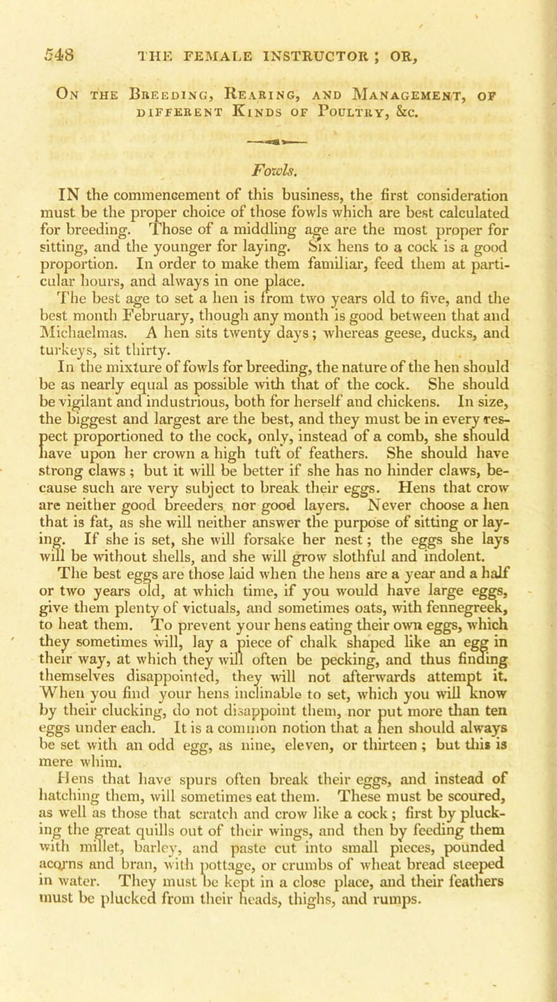On the Breeding, Rearing, and Management, of DIFFERENT KlNDS OF POULTRY, &C. Fowls. IN the commencement of this business, the first consideration must be the proper choice of those fowls which are best calculated for breeding. Those of a middling age are the most proper for sitting, and the younger for laying. Six hens to a cock is a good proportion. In order to make them familial’, feed them at parti- cular hours, and always in one place. The best age to set a hen is from two years old to five, and the best month February, though any month is good between that and Michaelmas. A hen sits twenty days; whereas geese, ducks, and turkeys, sit thirty. In the mixture of fowls for breeding, the nature of the hen should be as nearly equal as possible with that of the cock. She should be vigilant and industrious, both for herself and chickens. In size, the biggest and largest are the best, and they must be in every res- fiect proportioned to the cock, only, instead of a comb, she should lave upon her crown a high tuft of feathers. She should have strong claws ; but it will be better if she has no hinder claws, be- cause such are very subject to break their eggs. Hens that crow are neither good breeders nor good layers. Never choose a hen that is fat, as she will neither answer the purpose of sitting or lay- ing. If she is set, she will forsake her nest; the eggs she lays will be without shells, and she will grow slothful and indolent. The best eggs are those laid when the hens are a year and a half or two years old, at which time, if you would have large eggs, give them plenty of victuals, and sometimes oats, with fennegreek, to heat them. To prevent your hens eating their own eggs, which they sometimes will, lay a piece of chalk shaped like an egg in their way, at which they will often be pecking, and thus finding themselves disappointed, they wall not afterwards attempt it. When you find your hens inclinable to set, which you will know by their clucking, do not disappoint them, nor put more than ten eggs under each. It is a common notion that a hen should alivays be set with an odd egg, as nine, eleven, or thirteen ; but this is mere whim. Hens that have spurs often break their eggs, and instead of hatching them, will sometimes eat them. These must be scoured, as well as those that scratch and crow like a cock; first by pluck- ing the great quills out of their wings, and then by feeding them with millet, barley, and paste cut into small pieces, pounded acorns and bran, with pottage, or crumbs of wheat bread steeped in water. They must he kept in a close place, and their feathers must be plucked from their head's, thighs, and rumps.