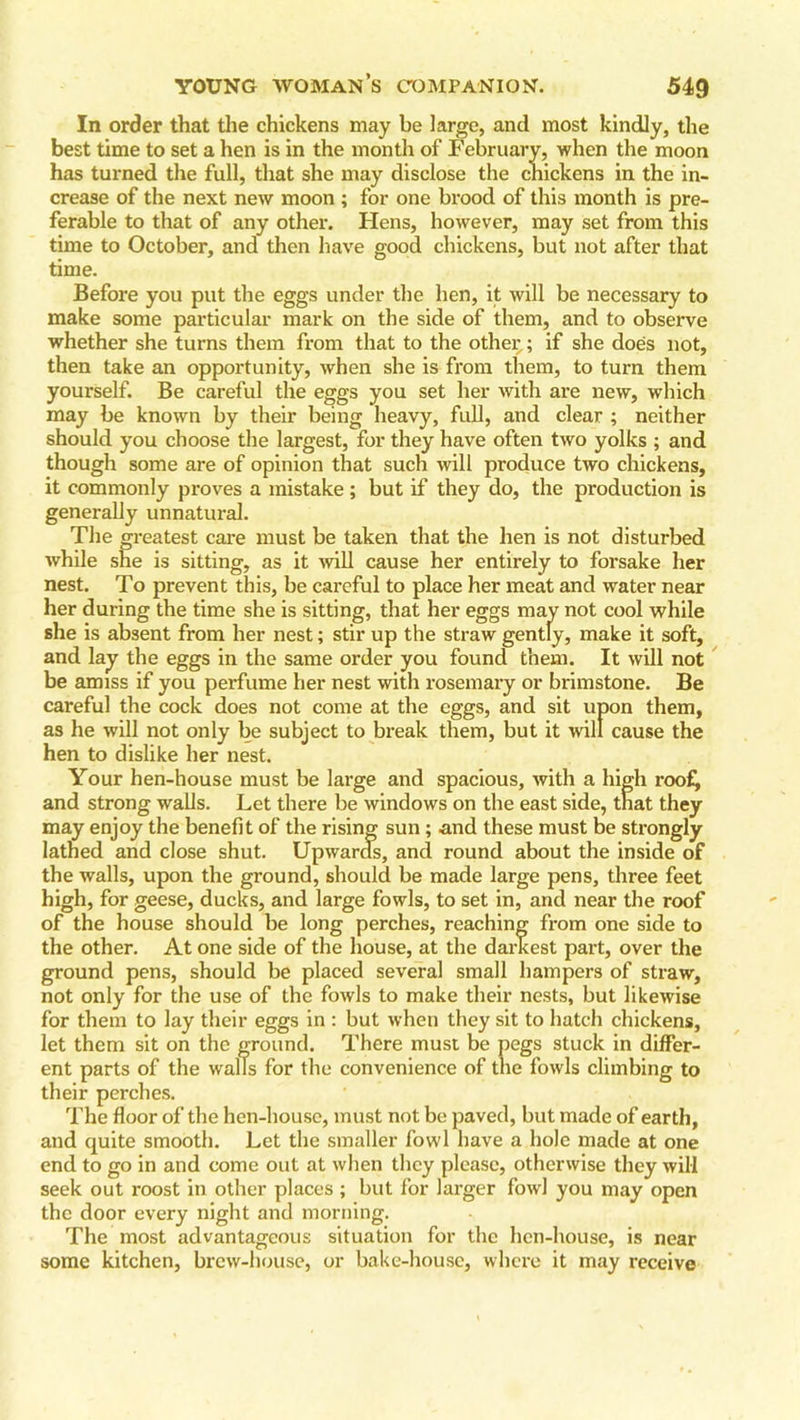 In order that the chickens may be large, and most kindly, the best time to set a hen is in the month of February, when the moon has turned the full, that she may disclose the chickens in the in- crease of the next new moon ; for one brood of this month is pre- ferable to that of any other. Hens, however, may set from this time to October, and then have good chickens, but not after that time. Before you put the eggs under the hen, it will be necessary to make some particular mark on the side of them, and to observe whether she turns them from that to the other; if she does not, then take an opportunity, when she is from them, to turn them yourself. Be careful the eggs you set her with are new, which may be known by their being heavy, full, and clear ; neither should you choose the largest, for they have often two yolks ; and though some are of opinion that such will produce two chickens, it commonly proves a mistake ; but if they do, the production is generally unnatural. The greatest care must be taken that the hen is not disturbed while she is sitting, as it will cause her entirely to forsake her nest. To prevent this, be careful to place her meat and water near her during the time she is sitting, that her eggs may not cool while she is absent from her nest; stir up the straw gently, make it soft, and lay the eggs in the same order you found them. It will not be amiss if you perfume her nest with rosemary or brimstone. Be careful the cock does not come at the eggs, and sit upon them, as he will not only be subject to break them, but it will cause the hen to dislike her nest. Your hen-house must be large and spacious, with a high roof, and strong walls. Let there be windows on the east side, that they may enjoy the benefit of the rising sun; and these must be strongly lathed and close shut. Upwards, and round about the inside of the walls, upon the ground, should be made large pens, three feet high, for geese, ducks, and large fowls, to set in, and near the roof of the house should be long perches, reaching from one side to the other. At one side of the house, at the darkest part, over the ground pens, should be placed several small hampers of straw, not only for the use of the fowls to make their nests, but likewise for them to lay their eggs in : but when they sit to hatch chickens, let them sit on the ground. There must be pegs stuck in differ- ent parts of the walls for the convenience of the fowls climbing to their perches. The floor of the hen-house, must not be paved, but made of earth, and quite smooth. Let the smaller fowl have a hole made at one end to go in and come out at when they please, otherwise they will seek out roost in other places ; but for larger fowl you may open the door every night and morning. The most advantageous situation for the hen-house, is near some kitchen, brew-house, or bake-house, where it may receive