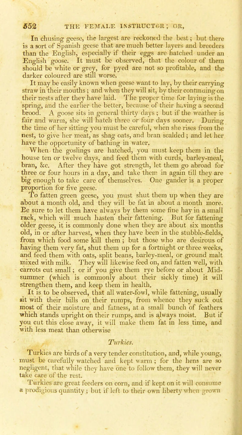 In chusing geese, the largest are reckoned the best; but there is a sort of Spanish geese that are much better layers and breeders than the English, especially if their eggs are hatched under an English goose. It must be observed, that the colour of them should be white or grey, for pyed are not so profitable, and the darker coloured are still worse. It may be easily known when geese want to lay, by their carrying straw in their mouths; and when they will sit, by their continuing on their nests after they have laid. The proper time for laying is the spring, and the earlier the better, because of their having a second brood. A goose sits in general thirty days ; but if the weather is fair and warm, she will hatch three or four days sooner. During the time of her sitting you must be careful, when she rises from the nest, to give her meat, as shag oats, and bran scalded; and let her have the opportunity of bathing in water. When the goslings are hatched, you must keep them in the house ten or twelve days, and feed them with curds, barley-meal, bran, &c. After they have got strength, let them go abroad for three or four hours in a day, and take them in again till they are big enough to take care of themselves. One gander is a proper proportion for five geese. To fatten green geese, you must shut them up when they are about a month old, and they will be fat in about a month more. Ee sure to let them have always by them some fine hay in a small rack, which will much hasten their fattening. But for fattening older geese, it is commonly done when they are about six months old, in or after harvest, when they have been in the stubble-fields, from which food some kill them; but those who are desirous of having them very fat, shut them up for a fortnight or three weeks, and feed them with oats, split beans, barley-meal, or ground malt mixed with milk. They will likewise feed on, and fatten well, with carrots cut small; or if you give them rye before or about Mid- summer (which is commonly about their sickly time) it will strengthen them, and keep them in health. It is to be observed, that all water-fowl, while fattening, usually sit with their bills on their rumps, from whence they suck out most of their moisture and fatness, at a small bunch of feathers which stands upright on their rumps, and is always moist. But if you cut this close away, it will make them fat in less time, and with less meat than otherwise Turkies. Turkies are birds of a very tender constitution, and, while young, must be carefully watched and kept warm; for the hens are so negligent, that while they have one to follow them, they will never take care of the rest. Turkics are great feeders on corn, and if kept on it will consume a prodigious quantity; but if left to their own liberty when grown