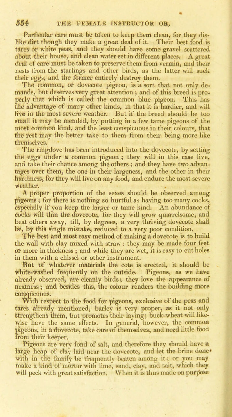 Particular care must be taken to keep them clean, for they dis- like dirt though they make a great deal of it. Their best food is tares or white peas, and they should have some gravel scattered about their house, and clean water set in different places. A great deal of care must be taken to preserve them from vermin, and their nests from the starlings and other birds, as the latter will suck their eggs, and the former entirely destroy them. The common, or dovecote pigeon, is a sort that not only de- mands, but deserves very great attention ; and of this breed is pro- perly that which is called the common blue pigeon. This has the advantage of many other kinds, in that it is hardier, and will live in the most severe weather. But if the breed should be too small it may be mended, by putting in a few tame pigeons of the most common kind, and the least conspicuous in their colours, that the rest may the better take to them from their being more like themselves. The ringdove has been introduced into the dovecote, by setting the eggs under a common pigeon ; they will in this case live, and take their chance among the others ; and they have two advan- tages over them, the one in their largeness, and the other in their hardiness, for they will live on any food, and endure the most severe Weather. A proper proportion of the sexes should be observed among pigeons ; for there is nothing so hurtful as having too many cocks, especially if you keep the larger or tame kind. An abundance of cocks will thin the dovecote, for they will grow quarrelsome, and beat others away, till, by degrees, a very thriving dovecote shall be, by this single mistake, reduced to a very poor condition. The best and most easy method of making a dovecote is to build the wall with clay mixed with straw : they may be made four feet oT more in thickness ; and while they are wet, it is easy to cut holes in them with a chissel or other instrument. But of whatever materials the cote is erected, it should be white-washed frequently on the outside. Pigeons, as we have already observed, are cleanly birds; they love the appearance of neatness ; and besides this, the colour renders the budding more conspicuous. With respect to the food for pigeons, exclusive of the peas and tares already mentioned, barley is very proper, as it not only strengthens them, but promotes their laying; buck-wheat will like- wise have the same effects. In general, however, the common pigeons, in a dovecote, take care of themselves, and need little food from their keeper. Pigeons are very fond of salt, and therefore they should have a large heap of clay laid near the dovecote, and let the brine done* with in the family be frequently beaten among it; or you may make a kind of mortar with lime, sand, clay, and salt, which they will peck with great satisfaction. When it is thus made on purp'osc