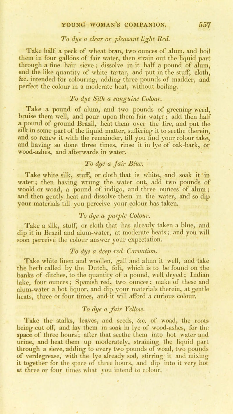 To dye a clear or pleasant light Red. Take half a peck of wheat bran, two ounces of alum, and boil them in four gallons of fair water, then strain out the liquid part through a fine hair sieve; dissolve in it half a pound of alum, and the like quantity of white tartar, and put in the stuff, cloth, &c. intended for colouring, adding three pounds of madder, and perfect the colour in a moderate heat, without boiling. To dye Silk a sanguine Colour. Take a pound of alum, and two pounds of greening weed, bruise them well, and pour upon them fair water; add then half a pound of ground Brazil, heat them over the fire, and put the silk in some part of the liquid matter, suffering it to seethe therein, and so renew it with the remainder, till you find your colour take, and having so done three times, rinse it in lye of oak-bark, or wood-ashes, and afterwards in water. To dye a fair Blue. Take white silk, stuff, or cloth that is white, and soak it in water; then having wrung the water out, add two pounds of woold or woad, a pound of indigo, and three ourices of alum ; and then gently heat and dissolve them in the water, and so dip your materials till you perceive your colour has taken. To dye a purple Colour. Take a silk, stuff, or cloth that has already taken a blue, and dip it in Brazil and alum-water, at moderate heats;, and you will soon perceive the colour answer your expectation. To dye a deep red Carnation. Take white linen and woollen, gall and alum it well, and take the herb called by the Dutch, foli, which is to be found on the banks of ditches, to the quantity of a pound, well dryed; Indian lake, four ounces; Spanish red, two ounces; make of these and alum-water a hot liquor, and dip your materials therein, at gentle heats, three or four times, and it will afford a curious colour. To dye a fair Yellow. Take the stalks, leaves, and seeds, &c. of woad, the roots being cut off, and lay them in soak in lye of wood-ashes, for the space of three hours; after that seethe them into hot water and urine, and heat them up moderately, straining the liquid part through a sieve, adding to every two pounds of woad, two pounds of verdegrease, with the lye already sod, stirring it and mixing it together for the space of three hours, and dip into it very hot at three or four times what you intend to colour.