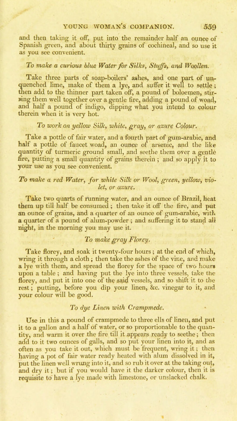 and then taking it off, put into the remainder half an ounce of Spanish green, and about thirty grains of cochineal, and so use it as you see convenient. To make a curious blue Water for Silks, Stuffs, and Woollen. Take three parts of soap-boilers’ ashes, and one part of un- quenched lime, make of them a lye, and suffer it well to settle; tnen add to the thinner part taken off, a pound of boloemen, stir- ring them well together over a gentle fire, adding a pound of woad, and half a pound of indigo, dipping what you intend to colour therein when it is very hot. To work on yellow Silk, white, gray, or azure Colour. Take a pottle of fair water, and a fourth part of gum-arabic, and half a pottle of faucet woad, an ounce of arsenic, and the like quantity of turmeric ground small, and seethe them over a gentle nre, putting a small quantity of grains therein ; and so apply it to your use as you see convenient. To make a red Water, for white Silk or Wool, green, yellow, vio- let, or azure. Take two quarts of running water, and an ounce of Brazil, heat them up till half be consumed; then take it off the fire, and put an ounce of grains, and a quarter of an ounce of gum-arabic, with a quarter of a pound of alum-powder ; and suffering it to stand all night, in the morning you may use it. To make gray Florey. Take florey, and soak it twenty-four hours; at the end of which, wring it through a cloth; then take the ashes of the vine, and make a lye with them, and spread the florey for the space of two hours upon a table ; and having put the lye into three vessels, take the florey, and put it into one of the said vessels, and so shift it to the rest; putting, before you dip your linen, &c. vinegar to it, and your colour will be good. To dye Linen with Crampmede. Use in this a pound of crampmede to three ells of linen, and put it to a gallon and a half of water, or so proportionable to the quan- tity, and warm it over the fire till it appears ready to seethe; then add to it two ounces of galls, and so put your linen into it, and as often as you take it out, which must be frequent, wring it; then having a pot of fair water ready heated with alum dissolved in it, put the linen well wrung into it, and so rub it over at the taking out, and dry it; but if you would have it the darker colour, then it is requisite to have a lye made with limestone, or unslacked chalk.