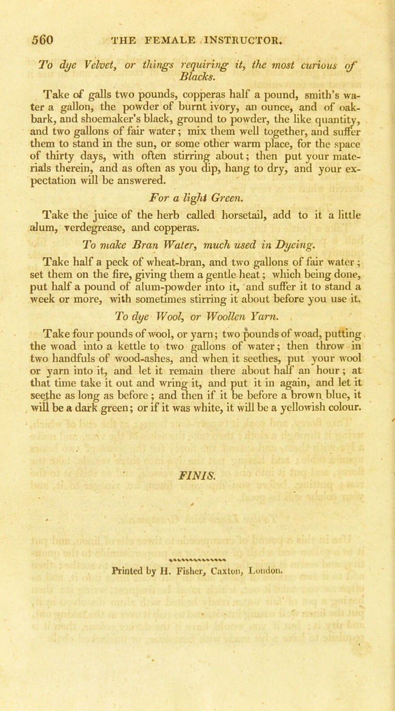 To dye Velvet, or things requiring it, the most curious of Blaclcs. Take of galls two pounds, copperas half a pound, smith’s wa- ter a gallon, the powder of burnt ivory, an ounce, and of oak- bark, and shoemaker’s black, ground to powder, the like quantity, and two gallons of fair water; mix them well together, and suffer them to stand in the sun, or some other warm place, for the space of thirty days, with often stirring about; then put your mate- rials therein, and as often as you dip, hang to dry, and your ex- pectation will be answered. For a light Green. Take the juice of the herb called horsetail, add to it a little alum, verdegrease, and copperas. To make Bran Water, much used in Dyeing. Take half a peck of wheat-bran, and two gallons of fair water ; set them on the fire, giving them a gentle heat; which being done, put half a pound of alum-powder into it, and suffer it to stand a week or more, with sometimes stirring it about before you use it. To dye Wool, or Woollen Yarn. Take four pounds of wool, or yarn; two pounds of woad, putting the woad into a kettle to two gallons of water; then throw in two handfuls of wood-ashes, and when it seethes, put your wool or yarn into it, and let it remain there about half an hour; at that time take it out and wring it, and put it in again, and let it seejthe as long as before ; and then if it be before a brown blue, it wifi be a dark green; or if it was white, it will be a yellowish colour. FINIS. Printed by H. Fisher, Caxton, London.