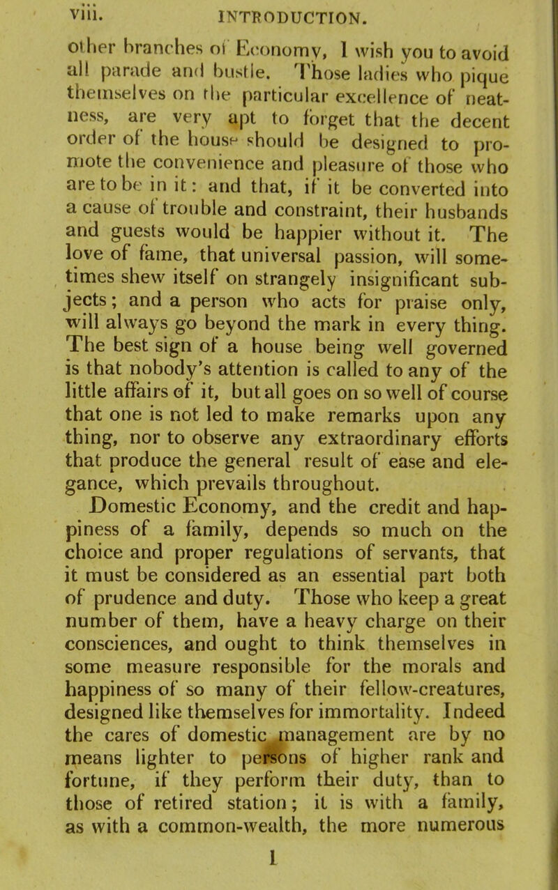 other branches oi Economy, 1 wish you to avoid al! parade and bustle. Those ladies who pique themselves on the particular excellence of neat- ness, are very apt to forget that the decent order of the house should he designed to pro- mote the convenience and pleasure of those who are to be in it: and that, if it be converted into a cause ol trouble and constraint, their husbands and guests would be happier without it. The love of fame, that universal passion, will some- times shew itself on strangely insignificant sub- jects ; and a person who acts for praise only, will always go beyond the mark in every thing. The best sign ot a house being well governed is that nobody’s attention is called to any of the little affairs of it, but all goes on so well of course that one is not led to make remarks upon any thing, nor to observe any extraordinary efforts that produce the general result of ease and ele- gance, which prevails throughout. Domestic Economy, and the credit and hap- piness of a family, depends so much on the choice and proper regulations of servants, that it must be considered as an essential part both of prudence and duty. Those who keep a great number of them, have a heavy charge on their consciences, and ought to think themselves in some measure responsible for the morals and happiness of so many of their fellow-creatures, designed like themselves for immortality. Indeed the cares of domestic management are by no means lighter to persons of higher rank and fortune, if they perform their duty, than to those of retired station; it is with a family, as with a common-wealth, the more numerous I