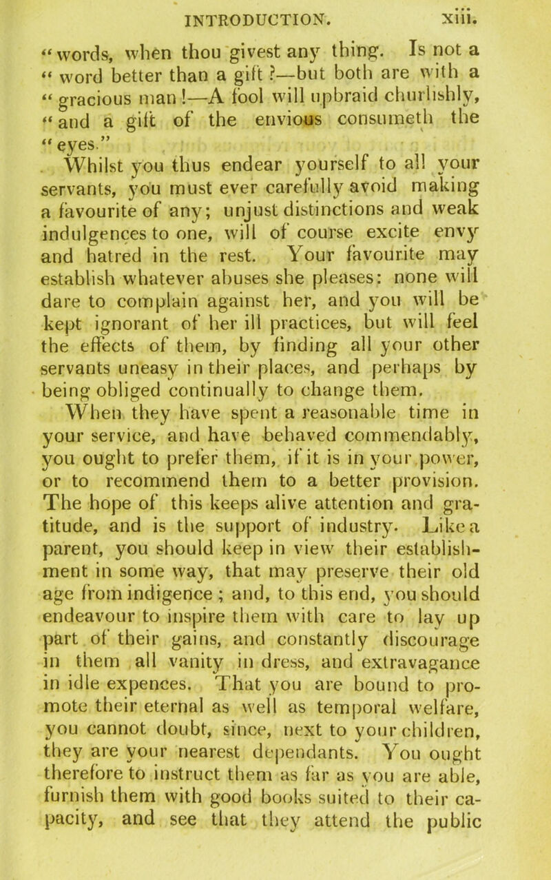 “words, when thou givest any thing. Is not a “ word better than a gift ?—but both are with a “ gracious man !—A tool will upbraid churlishly, “ and a gilt of the envious con someth the “ eyes.” Whilst you thus endear yourself to all your servants, you must ever careful\y avoid making a favourite of any; unjust distinctions and weak indulgences to one, will of course excite envy and hatred in the rest. Your favourite may establish whatever abuses she pleases: none will dare to complain against her, and you will be kept ignorant of her ill practices, but will feel the effects of them, by finding all your other servants uneasy in their places, and perhaps by being obliged continually to change them. When they have spent a reasonable time in your service, and have behaved commendably, you ought to prefer them, if it is in your power, or to recommend them to a better provision. The hope of this keeps alive attention and gra- titude, and is the support of industry. Like a parent, you should keep in view their establish- ment in some way, that may preserve their old age from indigence ; and, to this end, you should endeavour to inspire them with care to lay up part of their gains, and constantly discourage in them all vanity in dress, and extravagance in idle expences. That you are bound to pro- mote their eternal as well as temporal welfare, you cannot doubt, since, next to your children, they are your nearest dependants. You ought therefore to instruct them as far as you are able, furnish them with good books suited to their ca- pacity, and see that they attend the public