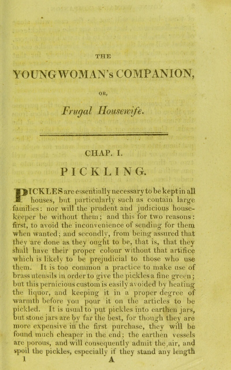 THE YOUNG WOMAN’S COMPANION, OR, Frugal Housewife. CHAP. I. PICKLING. PI CKLE S are essentially necessary to be kept in all houses, but particularly such as contain large families: nor will the prudent and judicious house- keeper be without them; and this for two reasons : first, to avoid the inconvenience of sending for them when wanted; and secondly, from being assured that they are done as they ought to be, that is, that they shall have their proper colour 'without that artifice which is likely to be prejudicial to those who use them. It is too common a practice to make use of brass utensils in order to give the pickles a fine green; but this pernicious custom is easily a\ oided by heating the liquor, and keeping it in a proper degree of warmth before you pour it on the articles to be pickled. It is usual to put pickles into earthen jars, but stone jars are by far the best, for though they are more expensive in the first purchase, they will be found much cheaper in the end; the earthen vessels are porous, and will consequently admit the,air, and spoil the pickles, especially if they stand any length