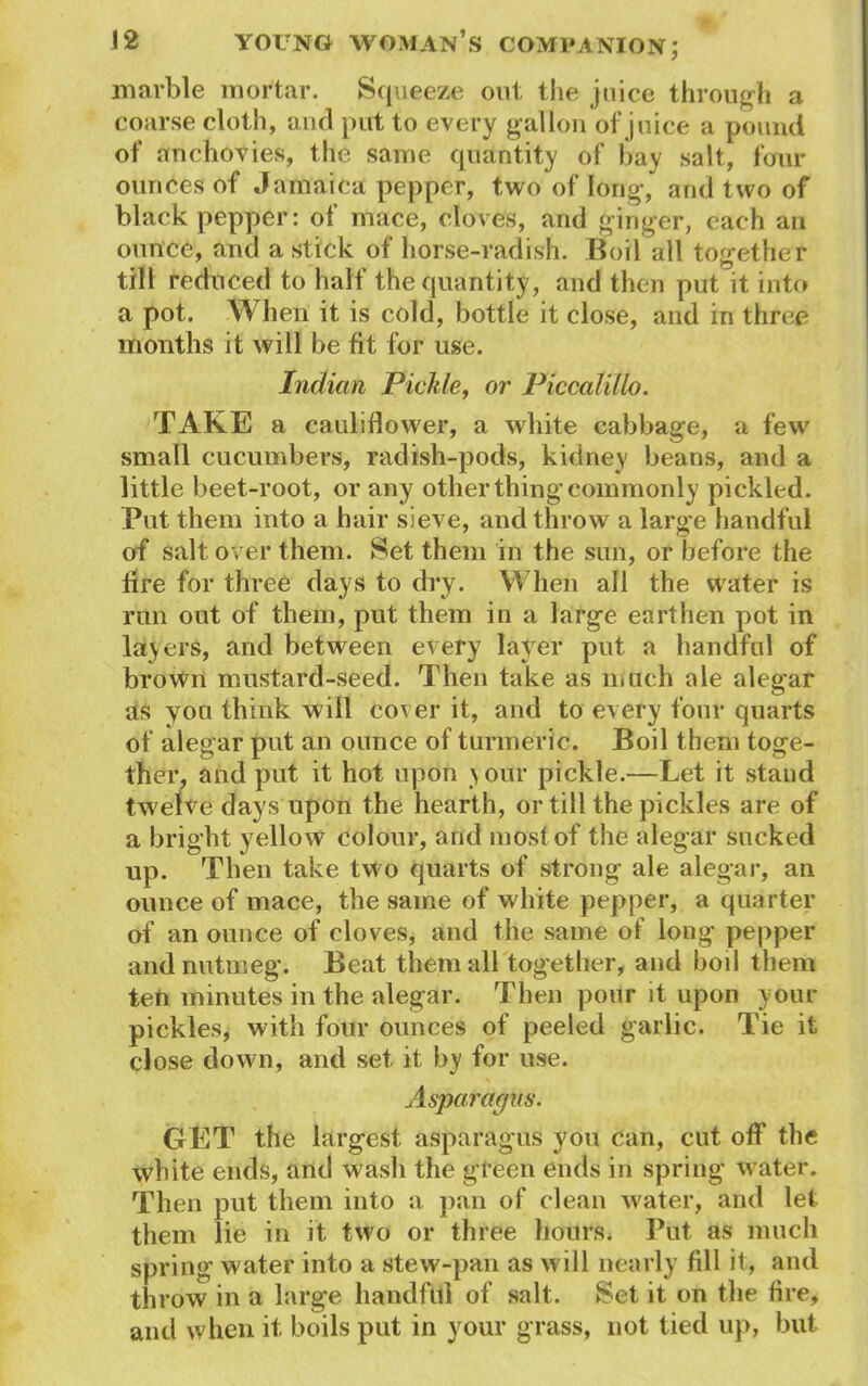 marble mortar. Squeeze out the juice through a coarse cloth, and put to every gallon of juice a pound of anchovies, the same quantity of bay salt, four ounces of Jamaica pepper, two of long, and two of black pepper: of mace, cloves, and ginger, each an ounce, and a stick of horse-radish. Boil all together till reduced to half the quantity, and then put it into a pot. When it is cold, bottle it close, and in three months it will be fit for use. Indian Pickle, or Piccalillo. TAKE a cauliflower, a white cabbage, a few small cucumbers, radish-pods, kidney beans, and a little beet-root, or any other thing commonly pickled. Put them into a hair sieve, and throw a large handful of salt over them. Set them in the sun, or before the fire for three days to dry. When all the water is run out of them, put them in a large earthen pot in layers, and between every layer put a handful of brown mustard-seed. Then take as milch ale alegar as you think will cover it, and to every four quarts of alegar put an ounce of turmeric. Boil them toge- ther, and put it hot upon your pickle.—Let it stand twelve days upon the hearth, or till the pickles are of a bright yellow colour, and most of the alegar sucked up. Then take two quarts of strong ale alegar, an ounce of mace, the same of white pepper, a quarter of an ounce of cloves, and the same of long pepper and nutmeg. Beat them all together, and boil them ten minutes in the alegar. Then pour it upon your pickles, with four ounces of peeled garlic. Tie it close down, and set it by for use. Asparagus. GET the largest asparagus you can, cut off the white ends, and wasli the green ends in spring water. Then put them into a pan of clean water, and let them lie in it two or three hours. Put as much spring water into a stew-pan as will nearly fill it, and throw in a large handful of salt. Set it on the fire, and when it boils put in your grass, not tied up, but