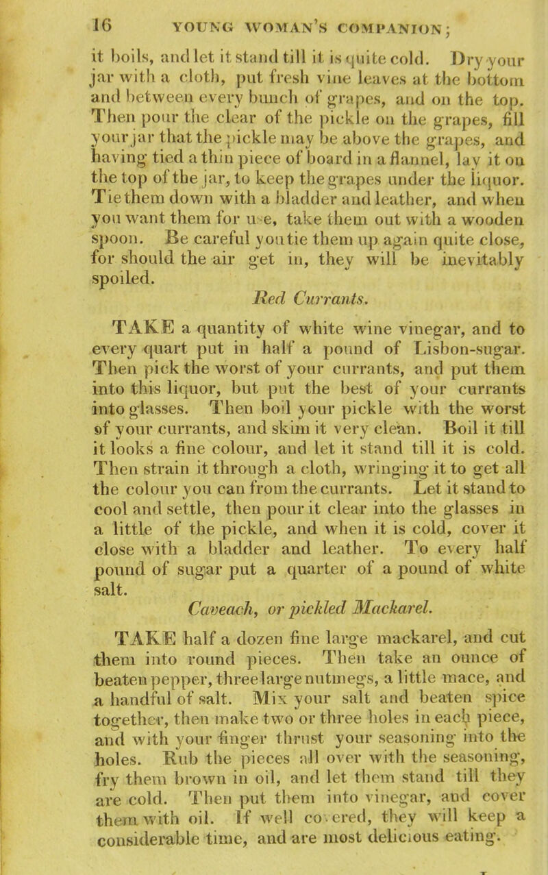 it boils, and let it stand till it is quite cold. Dry your jar with a cloth, put fresh vine leaves at the bottom and between every bunch of grapes, and on the top. Then pour the clear of the pickle on the g rapes, fill your jar that the pickle may be above the grapes, and having tied a thin piece of board in a flannel, lav it on the top of the jar, to keep the grapes under the liquor. Tiethem down with a bladder and leather, and when you want them for u e, take them out with a wooden spoon. Be careful youtie them up again quite close, for should the air get in, they will be inevitably spoiled. Red Currants. TAKE a quantity of white wine vinegar, and to every quart put in half a pound of Lisbon-sugar. Then pick the worst of your currants, and put them into this liquor, but put the best of your currants into glasses. Then boil your pickle with the worst s>f your currants, and skim it very clean. Boil it till it looks a fine colour, and let it stand till it is cold. Then strain it through a doth, wringing it to get all the colour you can from the currants. Let it stand to cool and settle, then pour it clear into the glasses in a little of the pickle, and when it is cold, cover it close with a bladder and leather. To e\ery half pound of sugar put a quarter of a pound of white salt. Ccweach, or pickled JMackarel. TAKE half a dozen fine large mackarel, and cut them into round pieces. Then take an ounce of beaten pepper, threelarge nutmegs, a little mace, and a handful of salt. Mix your salt and beaten spice together, then make two or three holes in each piece, and with your finger thrust your seasoning into the holes. Bub the pieces all over with the seasoning, fry them brown in oil, and let them stand till they are cold. Then put them into vinegar, and cover them with oil. If well covered, they will keep a considerable time, and are most delicious eating.