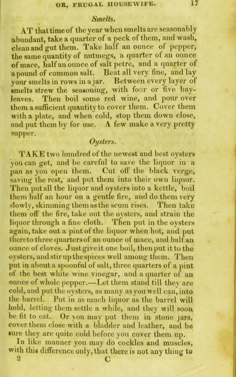 Smelts. AT that time of the year when smelts are seasonably abundant, take a quarter of a peck of them, and wash, clean and gut them. Take half an ounce of pepper, the same quantity of nutmegs, a quarter of an ounce of mace, half an ounce of saltpetre, and a quarter of a pound of common salt. Beat all very fine, and lay your smelts in rows in a jar. Between every layer of smelts strew the seasoning, with four or five bay- leaves. Then boil some red wine, and pour over them a sufficient quantity to cover them. Cover them with a plate, and when cold, stop them down close, and put them by for use. A few make a very pretty supper. Oysters. TAKE two hundred of the newest and best oysters you can get, and be careful to save the liquor in a pan as you open them. Cut off the black verge, saving the rest, and put them into their own liquor. Then put all the liquor and oysters into a kettle, boil them half an hour on a gentle fire, and do them very slowly, skimming them as the scum rises. Then take them off the fire, take out the oysters, and strain the liquor through a fine cloth. Then put in the oysters again, take out a pint of the liquor when hot, and put thereto three quarters of an ounce of mace, and half an ounce of cloves. Just give it one boil, then put it to the oysters, and stir up the spices well among them. Then put in about a spoonful of salt, three quarters of a pint of the best white wine vinegar, and a quarter of an ounce of whole pepper.—Let them stand till they are cold, and put the oysters, as many as you well can, into the barrel. Put in as much liquor as the barrel will hold, letting them settle a while, and they will soon be fit to eat. Or vou may put them in stone jars, cover them close with a bladder and leather, and be sure they are quite cold before you cover them up. In like manner you may do cockles and muscles, with this difference only, that there is not any thing to