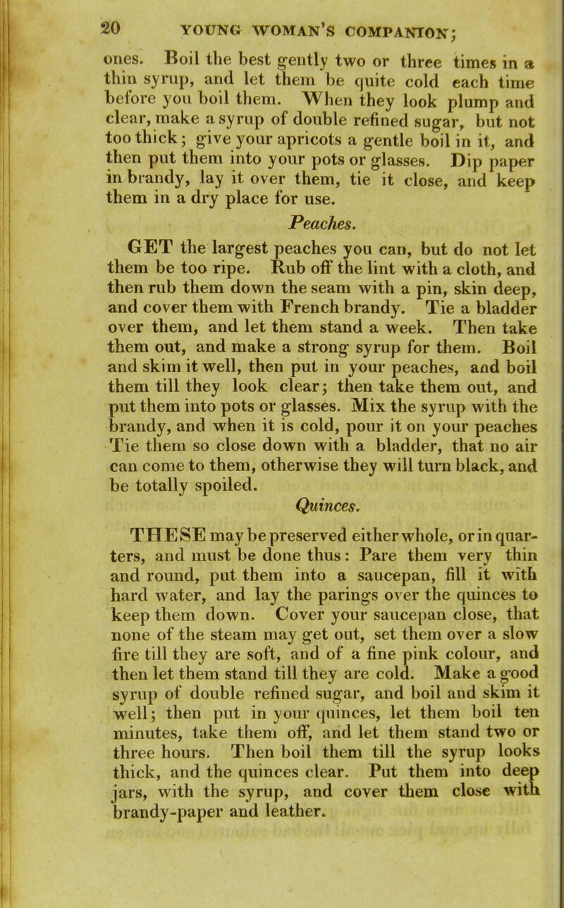 ones. Boil the best gently two or three times in a thin syrup, and let them be quite cold each time before you boil them. When they look plump and clear, make a syrup of double refined sugar, but not too thick; give your apricots a gentle boil in it, and then put them into your pots or glasses. Dip paper in brandy, lay it over them, tie it close, and keep them in a dry place for use. Peaches. GET the largest peaches you can, but do not let them be too ripe. Rub off the lint with a cloth, and then rub them down the seam with a pin, skin deep, and cover them with French brandy. Tie a bladder over them, and let them stand a week. Then take them out, and make a strong syrup for them. Boil and skim it well, then put in your peaches, and boil them till they look clear; then take them out, and put them into pots or glasses. Mix the syrup with the brandy, and when it is cold, pour it on your peaches Tie them so close down with a bladder, that no air can come to them, otherwise they will turn black, and be totally spoiled. Quinces. THESE may be preserved either whole, or in quar- ters, and must be done thus: Pare them very thin and round, put them into a saucepan, fill it with hard water, and lay the parings over the quinces to keep them down. Cover your saucepan close, that none of the steam may get out, set them over a slow fire till they are soft, and of a fine pink colour, and then let them stand till they are cold. Make a good syrup of double refined sugar, and boil and skim it well; then put in your quinces, let them boil ten minutes, take them off, and let them stand two or three hours. Then boil them till the syrup looks thick, and the quinces clear. Put them into deep jars, with the syrup, and cover them close with brandy-paper and leather.