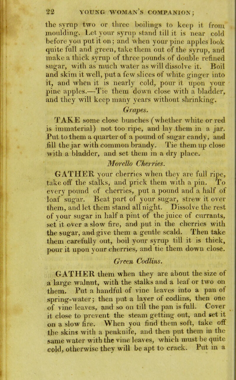 the syrup two or three boilings to keep it from moulding. Let your syrup stand till it is near cold before you put it on; and when your pine apples look quite full and green, take them out of the syrup, and make a thick syrup of three pounds of double refined sugar, with as much water as will dissolve it. Boil and skim it well, put a few slices of white ginger into it, and when it is nearly cold, pour it upon your pine apples.—Tie them down close with a bladder, and they will keep many years without shrinking. Grapes. TAKE some close bunches (whether white or red is immaterial) not too ripe, and lay them in a jar. Put to them a quarter of a pound of sugar candy, and fill the jar with common brandy. Tie them up close with a bladder, and set them in a dry place. Morello Cherries. GATHER your cherries when they are full ripe, takeoff the stalks, and prick them with a pin. To every pound of cherries, put a pound and a half of loaf sugar. Beat part of your sugar, strew it over them, and let them stand all night. Dissolve the rest of your sugar in half a pint of the juice of currants, set it over a slow fire, and put in the cherries with the sugar, and give them a gentle scald. Then take them carefully out, boil your syrup till it is thick, pour it upon your cherries, and tie them down close. Green Codlins. GATHER them when they are about the size of a large walnut, with the stalks and a leaf or two on them. Put a handful of vine leaves into a pan of spring-water; then put a layer of codlins, then one of vine leaves, and so on till the pan is full. Cover it close to prevent the steam getting out, and set it on a slow fire. When you find them soft, take off the skins with a penknife, and then put them in the same water with the vine leaves, which must be quite cold, otherwise they will be apt to crack. Put in a