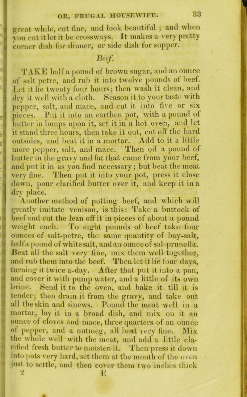 great while, rut. line, and look beautiful ; and when vou cut it let it be crossways. It makes a very pretty corner dish for dinner, or side dish tor supper. Beef. TAKE half a pound of brown sugar, and an ounce of salt petre, and rub it into twelve pounds of beef. Let it lie twenty four hours; then wash it clean, and dry it well with a cloth. Season it to your taste with pepper, salt, and mace, and cut it into five or six pieces. Put it into an earthen pot, with a pound of 1.)utter in lumps upon it, set it in a hot oven, and let it stand three hours, then take it out, cut off the hard outsides, and beat it in a mortar. Add to it a little more pepper, salt, and mace. Then oil a pound of butter in the gravy and fat that came from your beet, and put it in as you find necessary; but beat the meat very fine. Then put it into your pot, press it close down, pour clarified butter over it, and keep it in a dry place. Another method of potting* beef, and which will greatly imitate venison, is this: Take a buttock of beef and cut the lean off it in pieces of about a pound weight each. To eight pounds of beef take four ounces of salt-petre, the same quantity of bay-salt, half a pound of white salt, and an ounce of sal-prunella. Beat all the salt A ery fine, mix them well together, and rub them into the beef. Then let it lie four days, turning it twice a-day. After that put it into a pan, and cover it with pump water, and a little of its own brine. Send it to the oven, and bake it till it is tender; then drain it from the gravy, and take out all the skin and sinews. Pound the meat well in a mortar, lay it in a broad dish, and mix on it an ounce of cloves and mace, three quarters of an ounce of pepper, and a nutmeg, all beat yery fine. Mix the whole well with the meat, and add a little cla- rified fresh butter to moisten it. Then press it down into pots very hard, set them at the mouth of the oven just to settle, and then cover them two inches thick 2 E