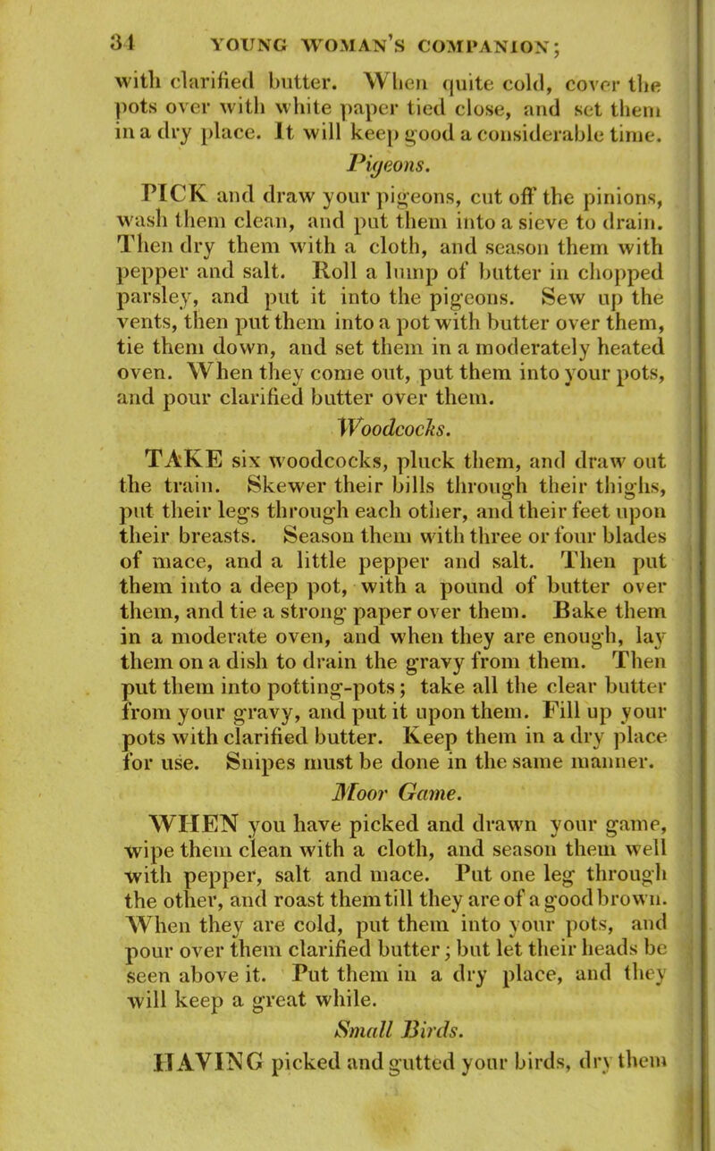 with clarified butter. When quite cold, cover the pots over with white paper tied close, and set them in a dry place. It will keep good a considerable time. Pigeons. TICK and draw your pigeons, cut off the pinions, wash them clean, and put them into a sieve to drain. Then dry them with a cloth, and season them with pepper and salt. Roll a lump of butter in chopped parsley, and put it into the pigeons. Sew up the vents, then put them into a pot with butter over them, tie them down, and set them in a moderately heated oven. When they come out, put them into your pots, and pour clarified butter over them. Woodcocks. TAKE six woodcocks, pluck them, and draw out the train. Skewer their bills through their thighs, put their legs through each other, and their feet upon their breasts. Season them with three or four blades of mace, and a little pepper and salt. Then put them into a deep pot, with a pound of butter over them, and tie a strong paper over them. Bake them in a moderate oven, and when they are enough, la}r them on a dish to drain the gravy from them. Then put them into potting-pots; take all the clear butter from your gravy, and put it upon them. Fill up your pots with clarified butter. Keep them in a dry place for use. Snipes must be done in the same manner. Moor Game. WHEN you have picked and drawn your game, wipe them clean with a cloth, and season them well with pepper, salt and mace. Put one leg through the other, and roast them till they are of a good brow n. When they are cold, put them into your pots, and pour over them clarified butter; but let their heads be seen above it. Put them in a dry place, and they will keep a great while. Small Birds. HAYING picked and gutted your birds, dry them