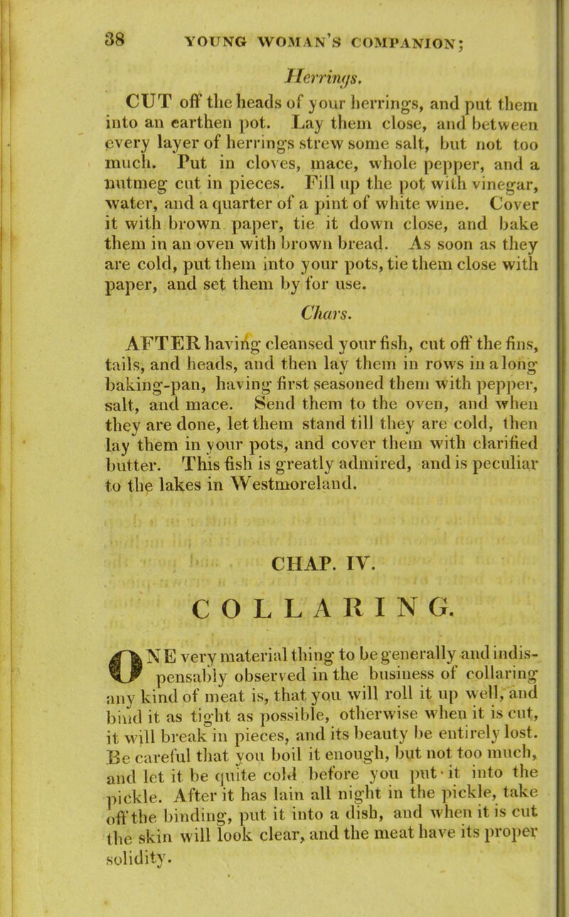 Herrings, CUT off the heads of your herrings, and put them into an earthen pot. Lay them close, and between every layer of herrings strew some salt, but not too much. Put in cloves, mace, whole pepper, and a nutmeg cut in pieces. Fill up the pot with vinegar, water, and a quarter of a pint of white wine. Cover it with brown paper, tie it down close, and bake them in an oven with brown bread. As soon as they are cold, put them into your pots, tie them close with paper, and set them by for use. Chars. AFTER having cleansed your fish, cut off the fins, tails, and heads, and then lay them in row's in along baking-pan, having first seasoned them with pepper, salt, and mace. Send them to the oven, and when they are done, let them stand till they are cold, then lay them in your pots, and cover them with clarified butter. This fish is greatly admired, and is peculiar to the lakes in Westmoreland. CHAP. IV. COLLARING. ON E very material thing to be generally and indis- pensably observed in the business of collaring any kind of meat is, that you will roll it up well, and bind it as tight as possible, otherwise when it is cut, it will break in pieces, and its beauty be entirely lost. Be careful that you boil it enough, but not too much, and let it be quite cold before you put-it into the pickle. After it has lain all night in the pickle, take off the binding, put it into a dish, and when it is cut the skin will look clear, and the meat have its proper solidity.