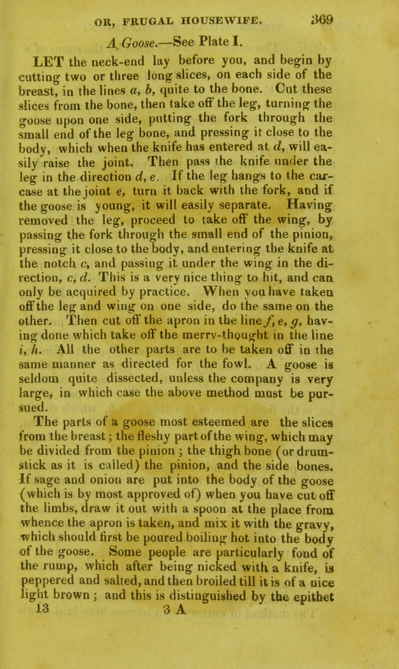 A Goose.—See Plate I. LET the neck-end lay before you, and begin by cutting two or three long slices, on each side of the breast, in the lines a, b, quite to the bone. Cut these slices from the bone, then take off the leg, turning the goose upon one side, putting the fork through the small end of the leg bone, and pressing it close to the body, which when the knife has entered at dy will ea- sily raise the joint. Then pass the knife under the leg in the direction d,e. If the leg hangs to the car- case at the joint e, turn it back with the fork, and if the goose is young, it will easily separate. Having removed the leg, proceed to take off the wing, by passing the fork through the small end of the pinion, pressing it close to the body, and entering the knife at the notch c, and passing it under the wing in the di- rection, c, d. This is a very nice thing to hit, and can only be acquired by practice. When you have taken off the leg and wing on one side, do the same on the other. Then cut off the apron in the line f,e, g, hav- ing done which take off the merry-thought in the line i, h. All the other parts are to be taken off in the same manner as directed for the fowl. A goose is seldom quite dissected, unless the company is very large, in which case the above method must be pur- sued. The parts of a goose most esteemed are the slices from the breast; the fleshy part of the wing, which may be divided from the pinion ; the thigh bone (or drum- stick as it is called) the pinion, and the side bones. If sage and onion are put into the body of the goose (which is by most approved of) when you have cut off the limbs, draw it out with a spoon at the place from whence the apron is taken, and mix it with the gravy, which should first be poured boiling hot into the body of the goose. Some people are particularly fond of the rump, which after being nicked with a knife, is peppered and salted, and then broiled till it is of a nice light brown ; and this is distinguished by the epithet 13 3 A