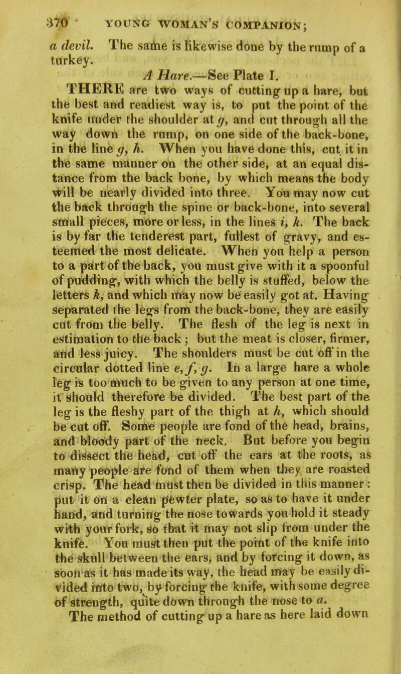 a devil. The same is likewise done by the rump of a turkey. A Hare.—See Plate I. THERE are two ways of cutting up a hare, but the best and readiest way is, to put the point of the knife under the shoulder at g, and cut through all the way down the rump, on one side of the back-bone, in the line g, h. When you have done this, cut it in the same manner on the other side, at an equal dis- tance from the back bone, by which means the body will be nearly divided into three. You may now cut the back through the spine or back-bone, into several small pieces, more or less, in the lines i, k. The back is by far the tenderest part, fullest of gravy, and es- teemed the most delicate. When you help a person to a part of the back, you must give with it a spoonful of pudding, with which the belly is stuffed, below the letters k, and which may now be easily got at. Having separated the legs from the back-bone, they are easily cut from the belly. The flesh of the leg is next in estimation to the back; but the meat is closer, firmer, and less juicy. The shoulders must be cut oft' in the circular dotted line e,f, g. In a large hare a whole leg is too much to be given to any person at one time, it should therefore be divided. The best part of the leg is the fleshy part of the thigh at A, which should be cut off. Some people are fond of the head, brains, and bloody part of the neck. But before you begin to dissect the head, cut off the ears at the roots, as many people are fond of them when they are roasted crisp. The head must then be divided in this manner : put it on a clean pfewter plate, so as to have it under hand, and turning the nose towards you hold it steady with your fork, so that it may not slip from under the knife. You must then put the point of the knife into the skull between the ears, and by forcing it down, as soon as it has made its way, the head may be easily di- vided into two, by forcing the knife, with some degree of strength, quite down through the nose to a. The method of cutting up a hare as here laid down