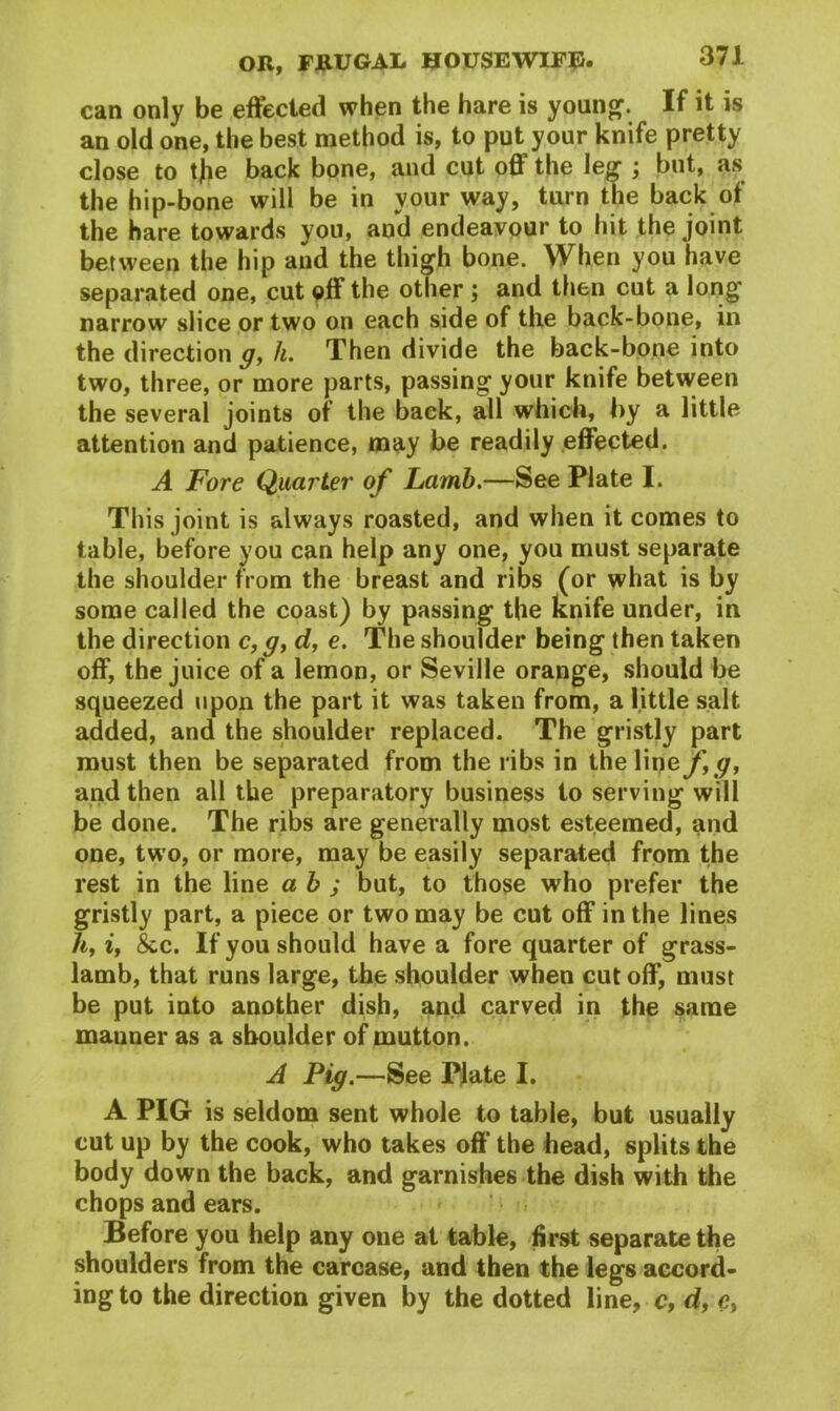can only be effected when the hare is young. If it is an old one, the best method is, to put your knife pretty close to t|ie back bone, and cut off the leg ; but, as the hip-bone will be in your way, turn the back of the hare towards you, aud endeavour to hit the joint between the hip and the thigh bone. When you have separated one, cut off the other ; and then cut a long narrow slice or two on each side of the back-bone, in the direction g, h. Then divide the back-bone into two, three, or more parts, passing your knife between the several joints of the back, all which, by a little attention and patience, may be readily effected. A Fore Quarter of Lamb.—See Plate I. This joint is always roasted, and when it comes to table, before you can help any one, you must separate the shoulder from the breast and ribs (or what is by some called the coast) by passing the knife under, in the direction c, g} d, e. The shoulder being then taken off, the juice of a lemon, or Seville orange, should be squeezed upon the part it was taken from, a little salt added, and the shoulder replaced. The gristly part must then be separated from the ribs in the Vine f,g, and then all the preparatory business to serving will be done. The ribs are generally most esteemed, and one, two, or more, may be easily separated from the rest in the line a b ; but, to those who prefer the gristly part, a piece or two may be cut off in the lines hy iy &c. If you should have a fore quarter of grass- lamb, that runs large, the shoulder when cut off, must be put into another dish, and carved in the same mauner as a shoulder of mutton. A Pig.—See Plate I. A PIG is seldom sent whole to table, but usually cut up by the cook, who takes off the head, splits the body down the back, and garnishes the dish with the chops and ears. Before you help any one at table, first separate the shoulders from the carcase, and then the legs accord- ing to the direction given by the dotted line, c, df <?,